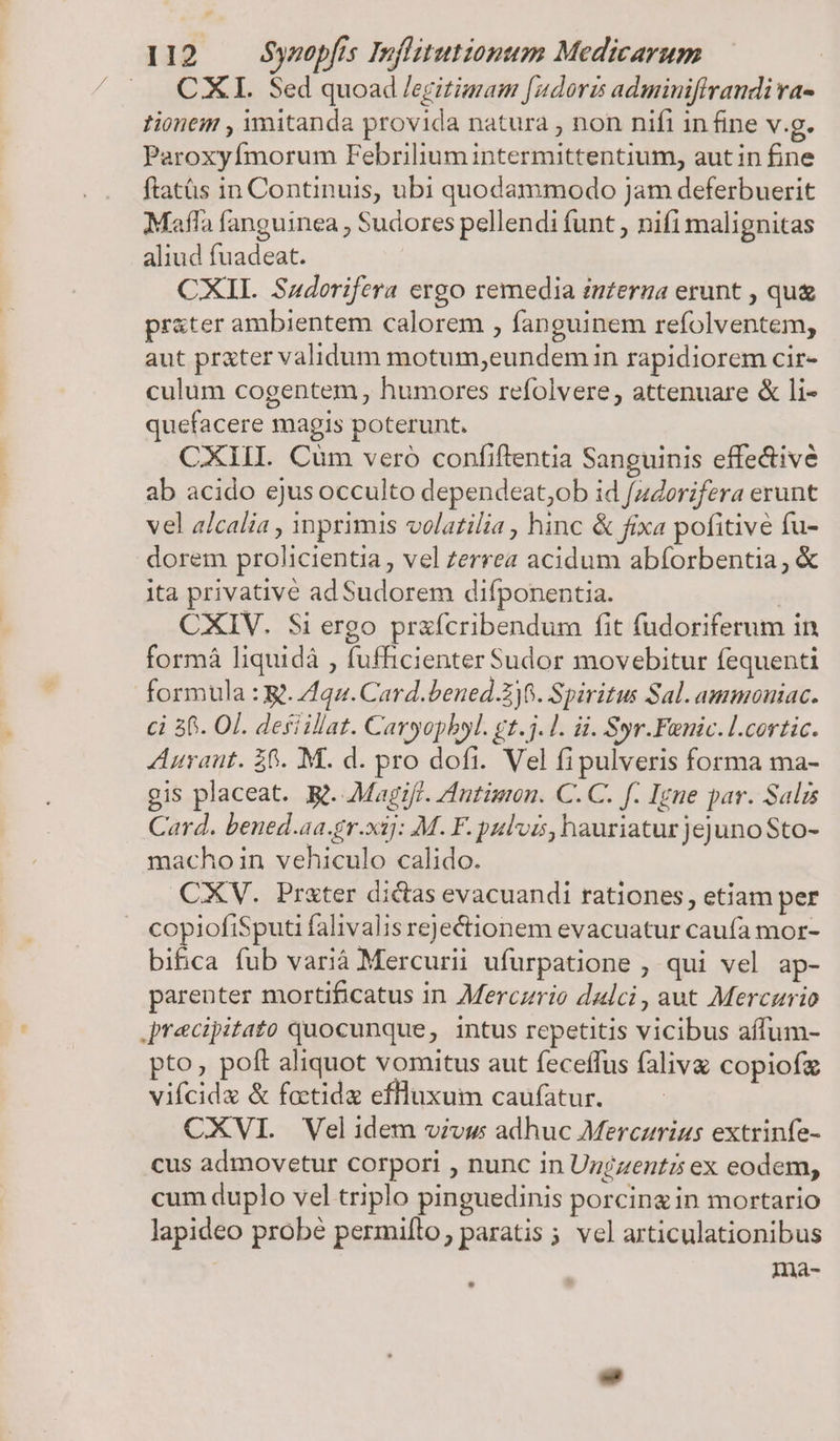 .. CXII. Sed quoad /egitimam [udoris adminiffrandi ra- tionem , mitanda provida natura , non nifi in fine v.g. Paroxyfmorum Febrilium intermittentium, autin fine ftatàüs in Continuis, ubi quodammodo jam deferbuerit Mafla fanguinea , Sudores pellendi funt , nifi malignitas aliud fuadeat. CXII. Sadorifera ergo remedia interna erunt , qu prater ambientem calorem , fanguinem refolventem, aut prxter validum motum,eundem in rapidiorem cir- culum cogentem humores refolvere, attenuare &amp; li- quefacere magis poterunt. CXIII. Cum vero confiftentia Sanguinis effe&amp;ive ab acido ejusocculto dependeat;ob id /z4orifera erunt vel alcalia , inprimis volatilia , hinc &amp; fixa pofitive fu- dorem prolicientia , vel zerrea acidum abíorbentia; &amp; ita privativé ad Sudorem difponentia. | CXIV. Si ergo prafcribendum fit fudoriferum in formà liquidà , fufficienter Sudor movebitur fequenti formula : R. 4qu. Card.bened.Zj8. Spiritus Sal. ammoniac. ci 56. OI. deiillat. Caryopbyl. gt.j.1. ii. Syr.Fenic.l.cortic. Auraut. 86. M. d. pro dofi. Vel fi pulveris forma ma- gis placeat. Rt. Magiff. Autigion. C. C. f. Igne par. Salis Card. bened.aa.gr.xij: M. F. pulvis, hauriatur jejuno Sto- macho in vehiculo calido. CXV. Prxter dictas evacuandi rationes, etiam per copiofiSputi falivalis rejectionem evacuatur caufa mor- bifica fub varià Mercurii ufurpatione ; qui vel ap- parenter mortificatus in Merczrio dulci, aut Mercurio Jrecipitato quocunque, intus repetitis vicibus affum- pto, poft aliquot vomitus aut feceffus faliva copiofz vifcidz &amp; fatidz effluxum caufatur. CXVI. Velidem vivus adhuc Merczrius extrinfe- cus admovetur corpori , nunc in Ungzentz ex eodem, cum duplo vel triplo pinguedinis porcingin mortario lapideo probé permito, paratis ; vel axticulationibus ina-