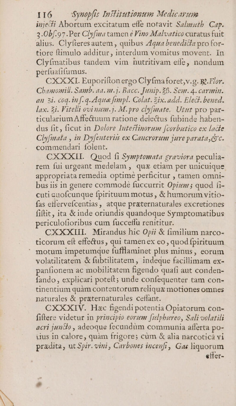 injedi Abortum excitatum efle notavit Salmzatb. Cap. 3.0bf.97 .Per Clyfan tamen &amp; Vino Malvatico curatus fuit alius. Clyfteresautem , quibus Zqza beuedicía pro for- tiore ftimulo additur, interdum vomitus movent. ín Clyfmatibus tandem vim nutritivam effe nondum perfuatifumus. CXXXI. Euporifton ergo Clyfmaforet,v.g. B. Flor. Chamonmill. Samb. aa. m.j. Bacc. Junip. £6. Sene. 4. carmin. an 5i. coq. in f. q. Aqua fnnpl. Colat. Zix. add. Elect. bened. lax. Zi. Vitelli ovi num.31. M.pro cly[mate.. Utttt pro par- ticulariumAffe&amp;uum ratione delectus fubinde haben- dus fit, ficut in Dolere Inzeffinorum [corbutico ex lade Clyfinata , in Dyfenteri ex Caucrorum jure paratayác. commendari folent. CXXXII | Quod fi Symptomata graviora peculia- rem fui urgeant medelam , quz etiam per unicuique appropriata remedia optime perficitur , tamen omni- bus iis in genere commode fuccurrit Opizsj; quod íi- cuti auofcunque fpirituum motus , &amp; humorum vitio- fas etfervefcentias, atque praternaturales excretiones fiftit, ita &amp;inde oriundis quandoque Symptomatibus ericulofioribus cum fucceffu renititur. CXXXIII. Mirandus hic Opi &amp; fimilium narco- ticorum eft effe&amp;us , qui tamen ex eo , quod fpirituum motum impetumque fufllaminet plus minus, eorum volatilitatem &amp; fubtilitatem , indeque facillimam ex- panfionem ac mobilitatem figendo qua(i aut conden- fando , explicari poteft; unde confequenter tam con- tinentium quàm contentorum reliqug motiones omnes naturales &amp; pr&amp;ternaturales ceffant. CXXXIV. Hzc figendi potentia Opiatorum con- fiftere videtur in principio eorum [ulphureo, Sali volatili acri junio , adeoque fecundàm communia afferta po- uus in calore, quàm frigore; cüm &amp; alia narcoticá vi pradita, ut Spir. vini , Carbones iuceufi, Gas liquorum etfer-