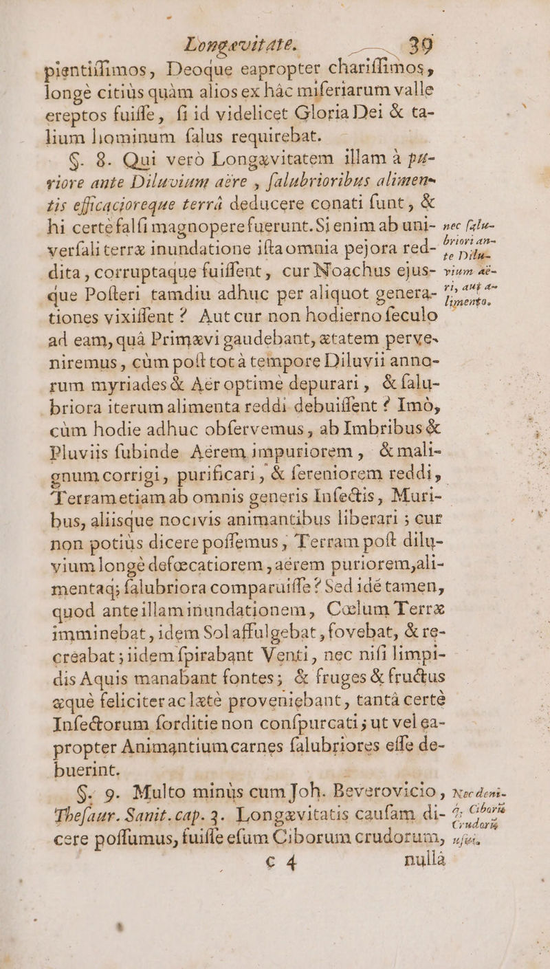 LongavitAte. |——. eap pientiffimos, Deoque eapropter chariffimos, longe citius quàm alios ex hác miferiarum valle ereptos fuiffe, fi id videlicet Gloria Dei &amp; ta- lium liominum falus requirebat. ! $. 8. Qui veró Longavitatem illam à pz- viore ante Diluviun aere y falubrioribus alimeu- 1is efficacioreque terrá deducere conati funt , &amp; hi certefalfi magnoperefuerunt. Si enim ab uni- se (ale- verfali cerrx inundatione iftaomnia pejora red- pr og dita, corruptaque fuiffent, cur Noachus ejus- viz» Ad- que Políleri tamdiu adhuc per aliquot genera- 2717 tiones vixiflent ^ Aut cur non hodierno feculo eios ad eam, quà Primvi gaudebant, &amp;tatem perve- niremus , cüm poll totà tempore Diluvii anna- rum myriades Aéroptime depurari , &amp;íalu- briora iterum alimenta reddi debuiífent ? Imo, cüm hodie adhuc obfervemus , ab Imbribus &amp; Pluviis fubinde Aérem impuriorem , &amp; mali- gnum corrigi, purificari , &amp; fereniorem reddi, 'Terrametiam ab omnis generis Infe&amp;is, Muri- bus, aliisque nocivis animantibus liberari ; cur non potius dicere poffemus , Terram poft dilu- viumlonge defeecatiorem , aérem purioremyali- mentaq; falubriora comparuiffe ? Sed 1dé tamen, quod anteillaminundationem, Colum Terr imminebat , idem Solaffulgebat , fovebat, &amp; re- creabat ; iidem fpirabant Venti , nec nifi limpi- dis Aquis manabant fontes; &amp; fruges &amp; fructus aque feliciteraclxté proveniebant, tantá certé Infe&amp;orum forditie non confpurcati ; ut vel ea- propter Animgntium carnes falubriores effe de- buerint. , $. 9. Multo minüs cum Joh. Beverovicio , xe zo. Thefaur. Sanit.cap.3. Longavitatis caufam di- 7 O^v^ cere poffumus, fuifle eum Ciborum crudoruam, esta