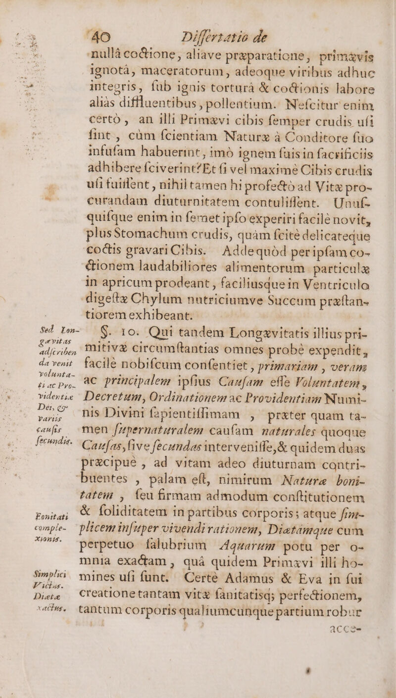 .nullà coGione, aliave pr&amp;paratione, prim&amp;vis ignotá, maceratorum, adeoque viribus adhuc inte2ris, füb ignis torturá &amp; co&amp;tionis labore aliàs diflluentibus, pollentium. Nefcitur enim certo , an illi Primgvi cibis femper crudis ufi fint , cüm fcientiam Naturx à Conditore fuo infufam habuerint, imó ignem fuisin facrificiis adhibere fciverintEt fi vel maxime Cibis crudis ufi fuiflent , nihil tamen hi profecto ad Vite pro- » curandam diuturnitatem contuliflent. Unuf- quifque enim in feret ipfo experiri facile novit, plusStomachum crudis, quàm fcite delicateque coctis gravari Cibis. Addequód peripfam co- Gionem laudabiliores alimentorum particula in apricum prodeant , faciliusdue in Ventriculo digeftz Chylum nutriciumve Succum praftan. | tiorem exhibeant. | $7 L»- S. 10. Qui tandem Lonezxvitatis illius pri- Sin, mitivé circumftantias omnes probé expendit , d:vent | facile nobifcum confentiet , primaviam , veram Ks cc ac principalem ipfius Cam[am effe Voluntaten , vidente Decretum, Ordinationem ac Provideutiam Nuwmi- 27 nis Divini fapientiffimam , pr&amp;ter quam ta- cfr wen fupernaturalem caufam naturales quoque fendi Copas ve fecundas interveniffe,&amp; quidem duas pr&amp;cipué , ad vitam adeo diuturnam cantri- buentes , palam eft, nimirum Natzre boni- tatéit , Íeu firmam admodum conftitutionem pasa; UV loliditatem in partibus corporis; atque frz- couple. plicemin[uper viaendirationeur, Diatanique cum U^ perpetuo falubrium 4qzarum potu per o- mnia exactam , quá quidem Primzvi illi ho- Abe mines ufi funt. Certé Adamus &amp; Eva in fui Dies Creationetantam vit fanitatisq; perfectionem, dà. tantum corporis qualiumcunque partium robur Illis acca-