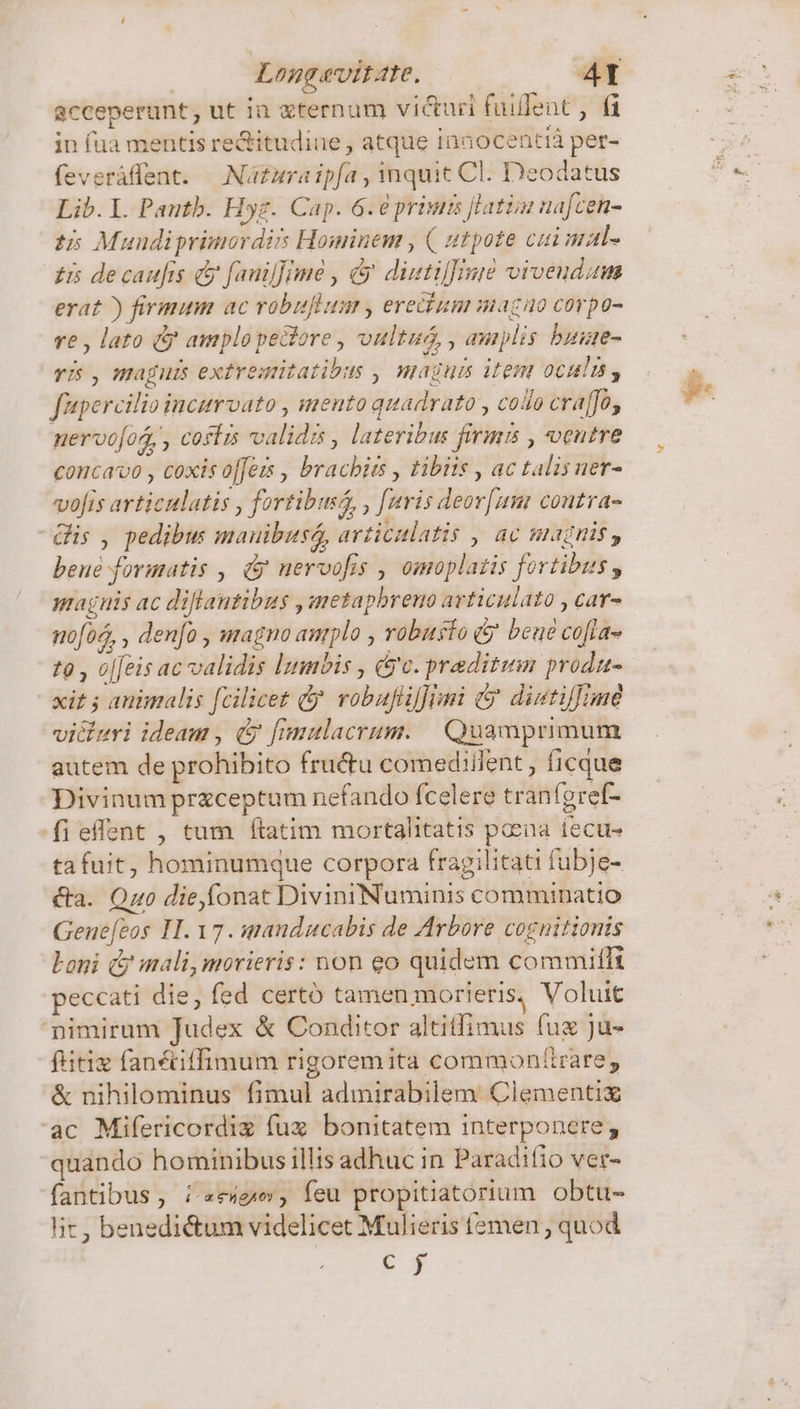 Longevitate. 4T acceperunt, ut ia gternum vi&amp;uri fuilent , fà in fua mentis re&amp;itudiue , atque Innocentià per- feveráffent. — Naura ipfa , inquit Cl. Deodatus Lib. L. Pautb. Hyg. Cap. 6.6 prius [latim uafcen- t5 Mundiprimordirs Hominem , ( utpote cui mal- £5 decaufts &amp; fanilfime , &amp; duetifinid vivendum erat ) firmum ac vobuflum , ereidium magao corpo- re , lato &amp; amplo peclore , oultuá, , amplis buue- fipercilio incurvato , mento quadrato , codo crao, nervo[os,, coffis validis , lateribus firms , ventre concavo , coxis o[fes , bracbits , tibiis , ac talisuer- vofis articulatis , fortibuss, , faris deor[umr coutra- -Gis , pedibus mauibusé, articulatis , ac magnis, beue formatis , &amp; uervofis , omoplatis fortibus, graguis ac diftantibus ,metaphreno avticulato , car- no[oo, , denfo , magno amplo , robusto 5 beue cofta- t9 , oj[eis ac validis lumbis , ($c. praditum produ- | «it ; animalis fcilicet &amp;y. vobufliffimi &amp; dintiffime vicluri ideam , &amp; fimulacrum. | Quamprimum autem de prohibito fru&amp;u comediilent , ficque Divinum preceptum nefando Ícelere tranígref- fieffent , tum ftatim mortalitatis poena fecus ta fuit, hominumque corpora fragilitati fubje- &amp;a. Qzo die,fonat DiviniNuminis comminatio Gene[eos IH. 17 . sanducabis de Arbore cognitionis Loni &amp; mali, morieris: non eo quidem commiffi peccati die, fed certó tamen morieris, Voluit nimirum Judex &amp; Conditor altitfimus fuz ju- ftitix fantiffimum rigorem ita commonftrare, &amp; nihilominus fimul admirabilem Clementi ac Mifericordig fux bonitatem interponere; quando hominibus illis adhuc in Paradiio ver- fantibus, i «eige, feu propitiatorium. obtu- lit, benedictum videlicet Mulieris femen , quod € j bul