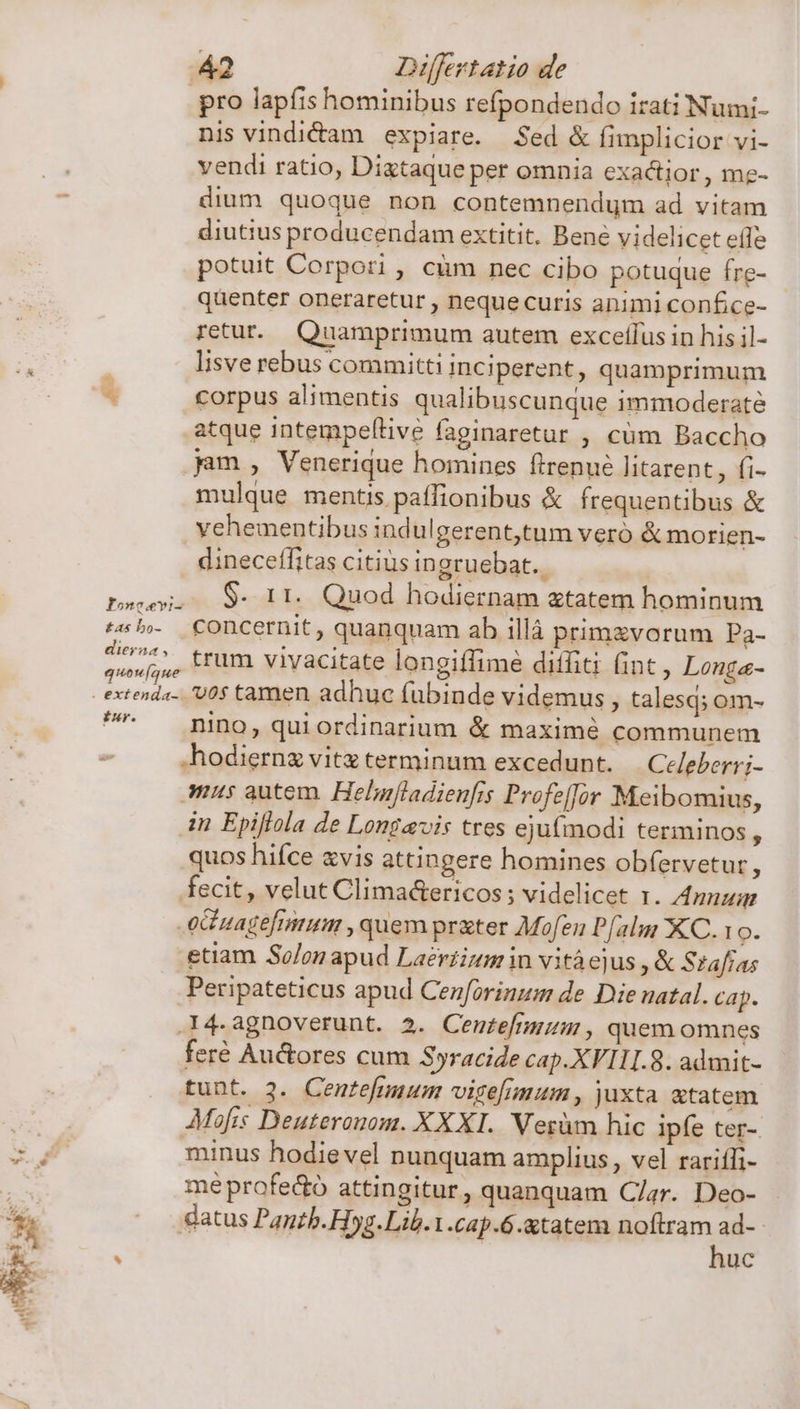 £as bo- diera , quow[aue irr. 42 Differtatio de pro lapfis hominibus refpondendo irati Numi- nis vindi&amp;am expiare. Sed &amp; fimplicior vi- vendi ratio, Dixtaque per omnia exactior , me- dium quoque non contemnendum ad vitam diutius producendam extitit. Bene videlicet eíle potuit Corpori, cum nec cibo potuque fre- quenter oneraretur , nequecuris animi confce- retur. Quamprimum autem exceflus in his il- lisve rebus committi inciperent, quamprimum corpus alimentis qualibuscunque immoderate atque intempellive faginaretur , cüm Baccho jam , Venerique homines flrenué litarent, fi- mulque mentis paffionibus &amp; frequentibus &amp; vehementibus indulgerent,tum vero &amp; morien- dineceffitas citius ingruebat. $- 11. Quod hodiernam etatem hominum concernit , quanquam ab illá primzvorum Pa- trum vivacitate longiffime diffiti (int , Longa- vos tamen adhuc fubinde videmus, talesq; om- nino, qui ordinarium &amp; maximé communem .hodiernz vitz terminum excedunt. Celeberri- mus autem. Helnfladienfis Profeffor Meibomius, in Epiflola de Longavis tres ejufmodi terminos, quos hifce xvis attingere homines obfervetur, fecit, velut Clima&amp;ericos; videlicet zr. Anuug etiam So/on apud Laéertium in vitàejus , &amp; Stafias Peripateticus apud Cenforinum de Die natal. cap. .I4.agnoverunt. 2. Cente[fimu, quemomnes feré Auctores cum Syracide cap.XVI1I.8. admit- tunt. 3. Centefmuum vige[imum, juxta atatem Mofis Deuteranom. XXXI. Verüm hic ipfe ter- minus hodievel nunquam amplius , vel rariíli- mé profedo attingitur, quanquam Clar. Deo- datus Pantb. Hyg. Lib.1.cap.6.xtatem noftram d | luc