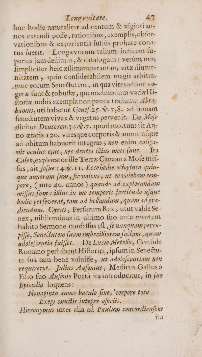 huc hodie naturaliter ad centum &amp; viginti an- nos extendi pofle, rationibus exemplis;obfer- vationibus &amp; expertentiá fufius probare cona- tus fuerit. Long&amp;vorum talium indicem fu- perius jam dedimus, &amp; catalogum ; verüm non fimpliciter heic eílimamus tantam vitz diutur- nitatem , quin confiderabilem magis arbitra- .mur eorum Senectutem , in qua vires adhuc ve- get&amp; funt &amp; robuftz , quemadmodum varixHi- itoriz nobisexempla non pauca tradunt. Abra- bannis ,uti habetur Genef.2.5. w.7,8. ad bonam fene&amp;utem vivax &amp; vegetus pervenit. De Mofe dicitur Deuteron.34-Y.7. quod mortuus fit An- no &amp;tatis 120. virésque corporis &amp; animi ufque ad obitum habuerit integras ; noz enim caliza- vit oculus ejus , nec dentes ilius moti [unt..— Yca Caleb,explorator ille Terre Canaan à Mofe mit- fus , ait Jofae 14-V.Y1. Eccebodie octoginta quin- que annorum [um , fic valens , ut eovvalebam tem- pore, (ante 40. annos) quando ad explorandum miffus fum : illius in me temporis fortitudo u[que bodie perfeverat,tam ad bellandum , quam ad gra- dieudum. Cyrus , Perfarum Rex , utut valde Se- nex , nihilominus in ultimo fuo ante mortem habito Sermone confeffus eft , fe nunquam perce- pi[fe Senediutem [nam iubecilliorem faciam , quam adolefcentia fuiffet... De Lucio Metello, Confule Romano perhibent Hiftorici , ipfum in Senectu- te fnà tam bene valuiffe, «£ adole[centiam non requireret. Julius Aufanius , Medicus Gallusa Filio fuo Zzouio Poétà itaintroducitur, in f/o Epicedia loquens: Nonaginta aunos baculo fme, 'covpore toto Exegi cumilis integer. officiis. | Hieronymus inter alia ad. Paulum concordienfens ita