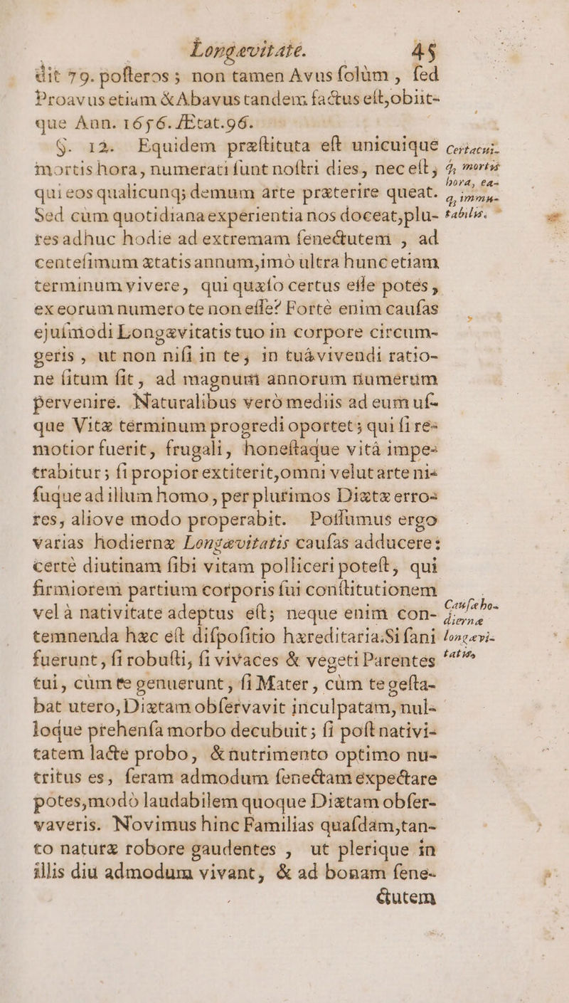 | | Lopgevitate. — 4$ dit 79. pofleros; non tamen Avus folüm , fed Proavusetium &amp;Abavustandem factus eft, obiic- que Aan. 1656. /Etat.96. S. 12. Equidem przftituta eft unicuique mortis hora, numerati funt noflri dies, nec eít quieosqualicunq; demum arte pr&amp;terire queat. Sed cum quotidianaexperientia nos doceat;plu- resadhuc hodie ad extremam fenectutem , ad centefimum xtatisannum,imo ultra hunc etiam terminum yivere, quiquzto certus eife potes , ex eorum numero te non effe? Forté enim caufas ejuimodi Longsavitatis tuo in corpore circum- geris, ut non nifi in tej in tuá vivendi ratio- ne fitum fit, ad magnum annorum riumerum pervenire. Naturalibus veró mediis ad eum uf- que Vitz términum progredi oportet; qui fi re- motior fuerit, frugali, honeftaque vità impe: trabitur; fi propiorextiterit,omni velutarte ni fuque ad illum homo, per plurimos Diztz erros res, aliove modo properabit. Potlumus ergo varias hodierng Longavitatis caufas adducere: certé diutinam fibi vitam polliceri poteft, qui firmiorem partium corporis fui contlitutionem velà nativitate adeptus e(t; neque enim con- temnenda hxc e(t difpofitio hxreditaria:Si fani fuerunt , fi robufti, fi vivaces &amp; vegeti Parentes *, ' i. o tui, cum fe genuerunt fi Mater , cüm tegefta- Certacui- 4, mortss bora, ea- d; imm tabilis. ^ Canfe bo. dierne longavis ZTEYA loque prehenfa morbo decubuit; (i poft nativi- tatem lacte probo, &amp;nutrimento optimo nu- tritus es, feram admodum fenectam expectare potes,modo laudabilem quoque Dixtam obfer- vaveris. Novimus hinc Familias quafdam,tan- to naturg robore gaudentes , ut plerique in illis diu admodum vivant, &amp; ad bonam fene- é&amp;utem
