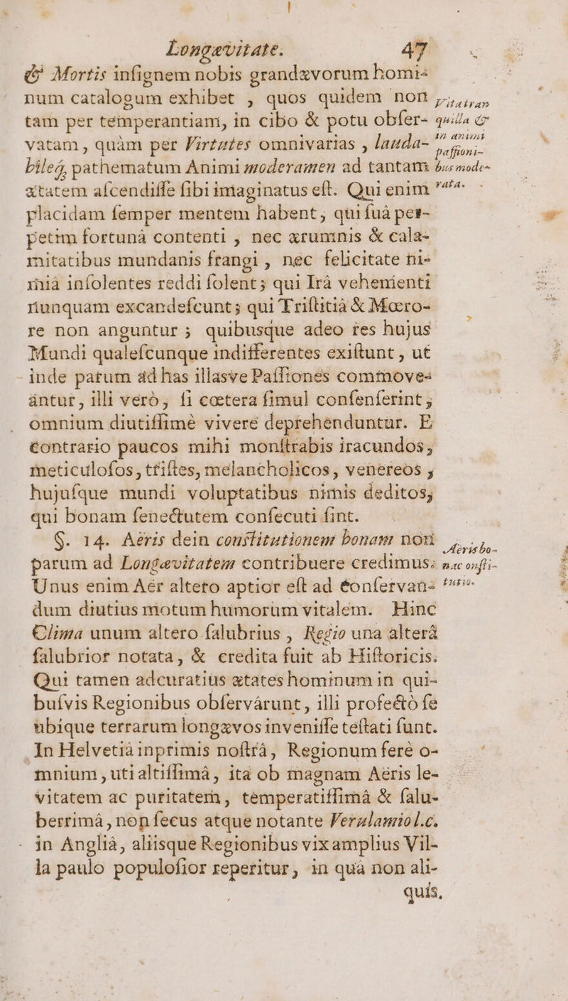(&amp; Mortis infignem nobis grandzvorum homi tam per temperantiam, in cibo &amp; potu obfer- vatam , quàm per Firzz£es omnivarias , Jauda- quida Qr affioni- tatem afcendiffe fibi imaginatus eft. Qui enim placidam femper mentem habent, qui fuà pes- petim fortuná contenti , nec xrunmnis &amp; cala- mitatibus mundanis frangi , nec felicitate ni- inià infolentes reddi folent; qui Irà vehenienti nunquam excandefcunt; qui Trifitià € Mocro- re non anguntur ; quibusque adeo res hujus Mundi qualefcunque indifferentes exi(tunt , ut - inde patum ad has illasve Paíftones commove« ántur, illi verb, fi coctera fimul confenferint ; omnium diutiffimé vivere deprehenduntur. E contrario paucos mihi monítrabis iracundos; meticulofos, tfiftes, melancholicos , venereos ; hujufque mundi voluptatibus nimis deditos; qui bonam fenectutem confecuti fint. G. 14. Aeris dein couslitutionem bonam non parum ad Longevitatem contribuere credimus; Unus enim Aér alteto aptior eft ad éonífervan- dum diutius motum humorum vitalém. Hinc Clima unum altero falubrius , Regio una alterá falubriort notata, &amp; credita fuit ab Hiftoricis. Qui tamen adcuratius «tates hominum in qui- buívis Regionibus obfervárunt , illi profe&amp;ó fe bbique terrarum longzvos inveniffe teffati funt. In Helvetia inprimis noftrá, Regionum fere o- mnium , utialtiffimá, ita ob magnam Aeris le- vitatem ac puritatern, temperatiffimáà &amp; falu- berrimá, nop fecus atque notante Ferzlanriol.c. in Anglià, aliisque Regionibus vix amplius Vil- la paulo populofior reperitur, in quà non ali- quis, Horis bo- 6.AC onfti- [277 3 UP