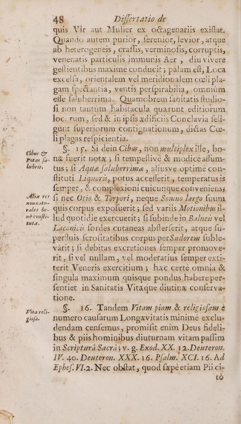 Ghbui eo Potas fa- luhvis. Vile res nonnatu- vales be- né confhi- uta. Fita veli- gio A48 Differtatio de quis Vir aut Mulier ex octagenaris exiflat. Quando autem purior, ferenior, levior atque ab heterogeneis ; craffis, verminofis, corrup s, venenatis paiticulis immunis Aér ? diu vivere paliegtiaus Ree xime cohducit; palam eft, Loca excelía, orientalem vel meridionalem cali pla- gam pianta, ventis perípirabilia, omniüm efle faluberrima.. Quamobrem Íanitatis (tudio- fi non tantütn. habitacula gU RLORE editiorum loc. rum, fed &amp; iu ipfis xdificiis Conclavia feli- gunt fuperior contignationum , dictas Coz- li plagas refpicientia. S. 1j. Si dein Cibus , ho selüplexille, bo- h&amp; fuerit not&amp; ; fi tempeflivé &amp; niodice minio tus Í1 qiia [aluberyima , aliusve.optimé con- füituti Liqua y potus accefferit., temperatus is Íempet., &amp; coi aplexioni cuicunque. conveniens; fi nec Orio &amp; Torpori , neque Somno largo fuum quis corpus expofuerit ; fed variis Motionibis il- lud quotidie exercuerit; fi fübindein Ba/nezs vel pertuis ferofitatibus corpus petSadorem va il le- vàrit ; [1 debitas excretiones femper promoves rit, f1vel nullam , vel moderatius lemper exti- terit Veneris exercitiurn ; hxc certe omnia &amp; fingula maximum quisque pondus,habere per- fentiet in Sanitatis Vitaque diutin confervas tione. iini $. 16. Tandem itam piam &amp; religiofam &amp; numero caufarum Longzvitatis minime exclu: dendam cenfemus, promifit enim Deus fideli- bus &amp; piis homigibus diuturnam vitam paífim in Scripturá Sacrá y v. g. Exod. XX. 12.Denteron. IF. 40. Deuteron. XXX.16. Pfalun. XCI. 16. Ad Epbef. VI.2. Nec obítat ; quod fxpé etiam Pii ci- tó