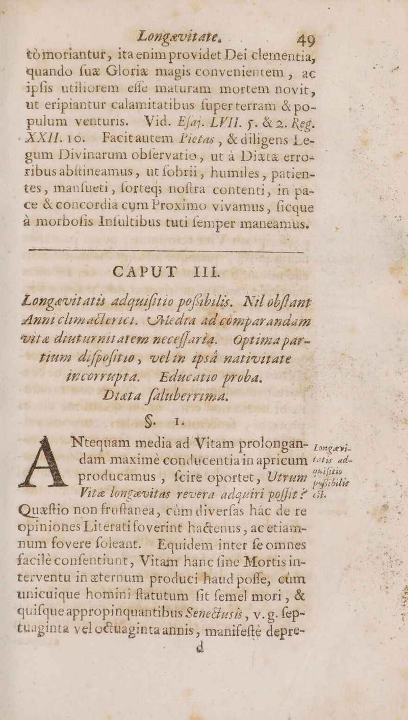 tómoriantur, ita enim providet Dei clementia, quando fuz Glori magis convenientem , ac ipfis utiliorem. efie maturam mortem novit, ut eripiantur calamitatibus fuper terram &amp; po- pulum venturis. Vid. Efaj. LVII. y. &amp; 2. Reg. XXII. 10. Facitautem Piezas , &amp; diligens Le- gum Divinarum obfervatio, ut à Dixt&amp; erro- ribusabítineamus, ut fobrii , humiles , patien- tes, manfueti , forteds nofira contenti, in pa- ce &amp; concordia cum Proximo vivamus, Íicque à morbofis Intultibus tuti emper maneamus. ^, CAPUT IlL Longavitati adquifrtio pofabils.. Nl obfflaut Aun clinallericsi. oMedra Ad cémparandam ile diuturnttatem neceffaría. Optima par-. pum difpofitio , velzn ZA HAIPUMADÉ jucorrpta, Educaro proba. C Dita faluberrima. S. 1; dam maxime conducentiain apricum «6 «d- producamus , fcire oportet, Ufrzm Tt Vite lonzevitas revera adquiri polfit £ «i. Quxfltio non fruftanea, cüm diverías hàc de re opiniones Literatifoverint hactenus , ac etiam- num fovere foieant. Equidem inter fe omnes facilé confentiunt, Vitam hanc fine Mortis in- terventu in ternum produci haud poffe, cüm unicuique homini ftatutum fit femel mori , &amp; quifqueappropinquantibus Seneé£zsz , v. g. fep- tuaginta vel otüagintaannis , manifefte depre- ECÉRESSS