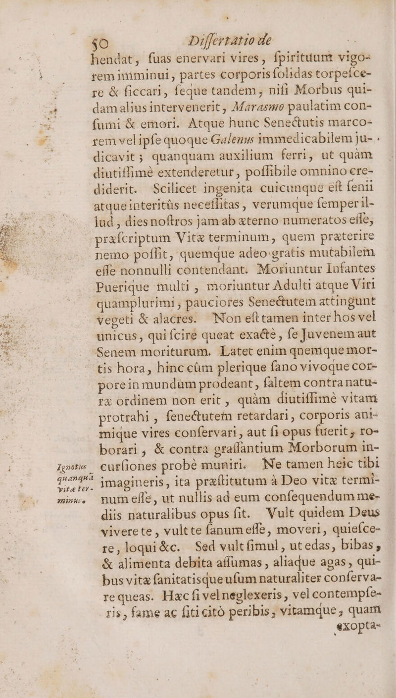 Zgnotus X quanqua yiteter- RID e hendat, fuas enervari vires, fpirituunt vigo- rem iniminui , partes corporisfolidas torpeíce- re &amp; ficcari, feque tandem; nifi Morbus qui- dam alius intervenerit, Marasme paulatim con- fumi &amp; emori. Atque hunc Senectutis marco- rem vel ipfe quoque Galenus immedicabilem ju- dicavit; quanquam auxilium ferri, ut quàm diutiffimé extenderetur , poffibile omnino cre- diderit. Scilicet ingenita cuicunque eft fenii atque interitüs neceffitas , verumque femper il- lad , diesnoftros jam ab «terno numeratos eife; praícriptum Vit terminum, quem pr&amp;terire nemo poflit, quemque adeo gratis mutabilem effe nonnulli contendant. Moriuntur Infantes Puerique multi , moriuntur Adulti atque Viri quamplurimi; pauciores Senectutem attingunt vegeti &amp; alacres. Non eft tamen inter hos vel unicus, qui fcire queat exacte , fe Juvenemaut tis hora, hinc cüm plerique fano vivoque cor- porein mundum prodeant, faltem contra natu- rx ordinem non erit , quàm diutiffimé vitam xtotrahi , fenectutem retardari , corporis ani- mique vires confervari , aut fi opus fuerit , ro- borari, &amp; contra graflantium Morborum in- cur(iones probé muniri. Ne tamen heic tibi imagineris, ita praftitutum à Deo vita termi- num efle, ut nullis ad eum confequendum me- diis naturalibus opus fit. Vult quidem Deus vivere te , vultte fanum effe, moveri, quieíce- re, loqui&amp;c. Sed vult fimul , utedas, bibas ; &amp; alimenta debita affumas , aliaque agas , qui- bus vita fanitatisque ufum naturaliter conferva- requeas. Hac fi vel neglexeris , vel contempfe- ris , fame ac fiti citó peribis, vitamque, quam exopta-