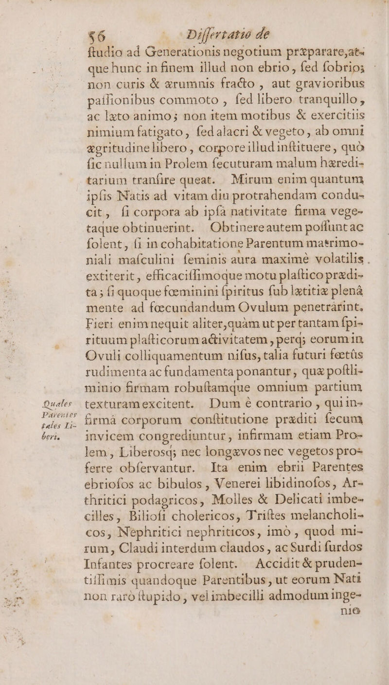 Qual er £ales Li- beri. &amp;6 » Differtatio de ftudio ad Generationis negotium pr&amp;parare;at« que hunc in finem illud non ebrio, fed fobrio; non curis &amp; &amp;rumnis fra&amp;o , aut gravioribus patfionibus commoto , fed libero tranquillo , ac lato animo; non item motibus &amp; exercitiis nimium fatigato, fedalacri &amp; vegeto , ab omni &amp;gritudinelibero , corporeillud inftituere, quó fic nullum in Prolem fecuturam malum hzredi- tarium tranfire queat. Mirum enim quantum ipfis Natis ad vitam diu protrahendam condu- cit, Íi corpora ab ipfa nativitate firma vege- taque obtinuerint. Obtinereautem poflunt ac folent, fi in cohabitatione Parentum masrimo- niali mafculini feminis aura maxime volatilis . extiterit , efficaciffimoque motu plaftico przdi- ta; fi quoque foeminini fpiritus fub Igtitiz plená mente ad foecundandum Ovulum penetrárint, Fieri enimnequit aliter,quàm ut per tantam fpi- rituum plafticorum activitatem , perq; eorum in Ovuli colliquamentum nifus, talia futuri feetás rudimenta ac fundamenta ponantur , quz poftli- minio firmam robuílamque omnium partium texturamexcitent. Dum é contrario , qui in- frmá corporum conflitutione przditi fecum invicem congrediuntur , infirmam etiam Pro- lem, Liberosq; nec longzvos nec vegetos pro- ferre obfervantur. lta enim ebrii Parentes ebriofos ac bibulos , Venerei libidinofos, Ar- thritici podagricos, Molles &amp; Delicati imbe- cilles, Biliofi cholericos, Triftes melancholi- cos, Nephritici nephriticos, imó , quod mi- rum , Claudi interdum claudos, ac Surdi furdos Infantes procreare folent. — Accidit &amp; pruden- tillimis quandoque Parentibus , ut eorum Nati non raró ftupido , vel imbecilli admodum inge- nie