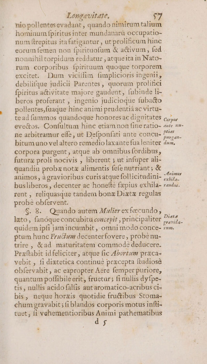 Lomeaeviae, —— nio pollentes evadant , quando nimirum talium hominum fpiritus inter mundanarü occupatio- num ftrepitus itafatigantur , ut proli&amp;cum hinc eorum femen non fpirituofum &amp; activum, fed nonnihil torpidum reddatur , atqueita in Nato- rum corporibus Ípirituum quoque torporem excitet. Dum vicillim (íimplicioris ingenii, debilifque judicii Parentes , quorum prolifici fpiritus activitate majore gaudent, fubinde h- beros proferant , ingenio judicioque fuba&amp;o pollentes,fuaque hinc animi prudentiáac virtu- tead fammos quandoque honoresac dignitates (,,,, evectos. Con(ultum hinc etiamnon fine ratio- «»te »s- ne arbitramur effe, ut Defponfati ante concu- be bitumuno velaltero remedio laxante fualeniter dww. corpora purgent , atque ab omnibus fordibus, futur proli nocivis , liberent ; ut infuper ali- quandiu prob not alimentis fefenutriant; &amp; — animos , àgraviorihus curisatque follicitudini- iK aM busliberos, decenter ac honefté fzpius exhila- redu. rent, reliquasque tandem bong Dixtx regulas — probé obfervent. $. 8. Quando autem Mzlierexfecundo, . lato, fanóque concubitu concepit , principaliter E ep quidem ipft jam incumbit, omni modo conce- rw. ptum hunc FrzGzm decenterfovere , probé nu- trire , &amp;ad maturitatem commode deducere. Prxftabit idfeliciter, atque fic Abortum pr&amp;ca- vebit , fi diztetica continué pracepta ftudiosé obfervabit , ac eapropter Aére femper puriore; quantum poffibile erit, fruetur; fi nullis dyfpe- tis , nullis acido falfis autaromatico-acribus ci- bis, neque horzis quotidie fructibus Stoma- chum gravabit; (i blandos corporis motus infti- tuet ; f1 vehementioribus Animi pathematibus dj