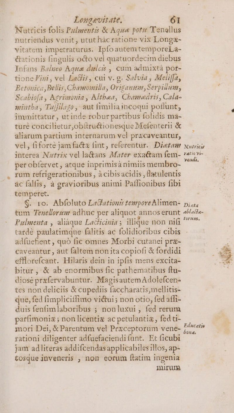 Nutricis folis Pzlpreutzs &amp; Aqua potu Tenellus nutriendus venit, ututhàác ratione vix Longz- vitatem impetraturus. Ipfoautem temporeLa- &amp;ationis fingulis o&amp;o vel quatuordecim diebus Jnfans Balueo Aqua dulcis , cum admixtá por- tione Fini , vel La&amp;is, cui v. g. Salvia , Meliffa, Betonica, Bellis, Chamomilla, Origanum,Serpidum, Scabiofa, Atrimonia , Althaa, Chamedris, Cala- miutba , 'Tuj]ilago ,' aut fimiliaincoqui poffunt, immittatur , utinde roburpartibus folidis ma- turé concilietur,obítructionesque Mefenterii &amp; aliarum partium internarum vel pr&amp;caveantur, vel, fiforté jam factx fint, referentur.. Dietam interea Nztrix vel la&amp;ans Mater exactam fem- per obíervet, atque inprimisà nimiis membro- rum refrigerationibus , à cibis acidis , flaculentis * Nutricu fatio Vis vendi, temperet. $. ro. Abfoluto LaGationrs tempore Aimen- tum Tenellorum adhuc per aliquot annos erunt Pulmeuta , aliáque Lacficinia ; illique non nifi tardé paulatimque falitis ac folidioribus cibis adfuefient , quó fic omnes Morbi cutanei prz- caveantur , aut faltem non ita copiofi &amp; fordidi efflorefcant. Hilaris dein in ipfis mens excita- bitur, &amp; ab enormibus fic pathematibus ftu- diosé prafervabuntur. MagisautemAdolefcen- tes non deliciis &amp; cupediis faccharatis,mellitis- que, fed fimpliciffimo vi&amp;ui; non otio, fed affi- duis fenfimlaboribus ; nonluxui, fed rerum arfimoniz ; non licenti ac petulantia , fed ti- mori Dei, &amp; Parentum vel Prxceptorum vene- rationi diligenter adfuefaciendifunt. Et ficubi jam adliteras addifcendas applicabiles illos, ap- tosque inveneris , non eorum (ftatim ingenia iniruna Dista ablacla- torum, Educatio bona,