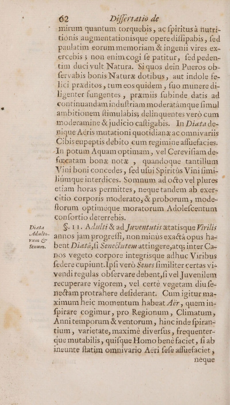 Dicta Adulto Yum Senun. 62 Difertatio de 3niram quantum torquebis , ac fpiritusà itutri- tiónis augmentationísque opere ditfipabis, fed paulatim eorum memoriam &amp; ingenii vires ex- ercebis ; non enim cogi fe patitur, fed peden- tim ducivult Natura. Siquos dein Pueros ob- fezvabis bonis'Naturz dotibus, aut indole fe- lici praditos , tam eosquidem , fuo munere di- l;igenter fungentes , pramiis fubinde datis ad continuandam induflriam moderatámque fimul ambitionem ftimulabis; delinquentes veró cum moderamine &amp;judicio cafügabis. In Dizzade- nique Àéris mutationi quotidiang ac omnivariis -In potum Aquam optimam, vel Cerevifiam de- facatam bong not , quandoque tantillum Vini boni concedes, fed ufui Spiritás Vini fimi- litimque interdices. Somnum ad o&amp;o vel plures etiam horas permittes, neque tandem ab exer- citio corporis moderato, &amp; proborum , mode- ftorum optiméque moratorum Adolefcentum confortio deterrebis. | $- 11. Adulti &amp; ad Jwventutis atatisque Firilis annos jam progreffi, non minüs exactá opus ha- bent Dietá,(i Seneciutem attingereyatq; inter Ca- Dos vegeto corpore integrísque adhuc Viribus federe cupiunt.Ipfi veró Senes fimiliter certas vi- vendi regulas obfervare debent,fi vel Juvenilem recuperare vigorem, vel certe vegetam diu fe- rectam protrahere defiderant. Cum igitur ma- ximum heic momentum habeat 4er , quem in- fpirare cogimur, pro Regionum, Climatum, Annitemporum &amp; ventorum , hincinde fpiran- tium, varietate, maximé diverfus , frequenter- que mutabilis , quifque Homo bene faciet, fiab ineunte ftatim omnivario Aéri fefe affuefaciet ; ! néque