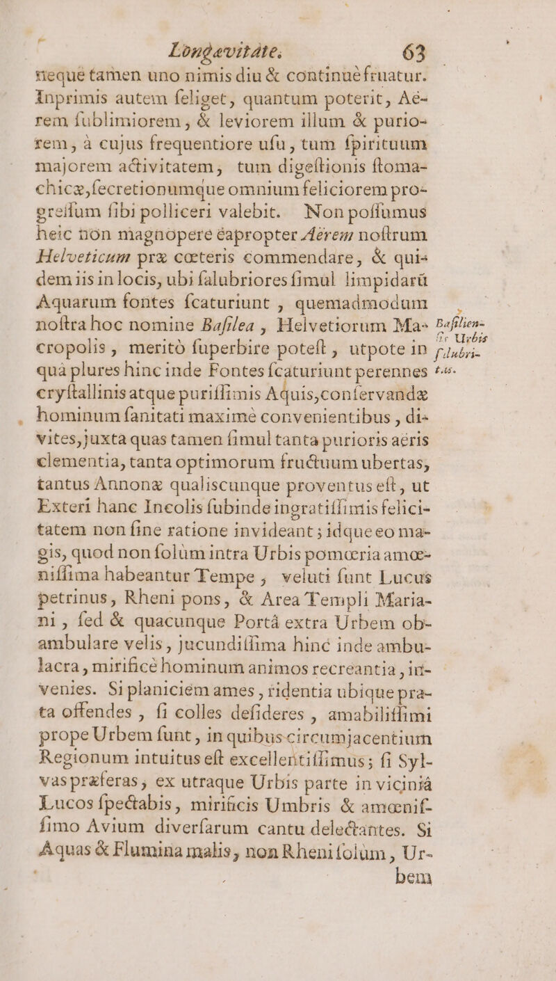 teque tamen uno nimis diu &amp; continuéfruatur. inprimis autem feliget, quantum poterit, Ae- rem fublimiorem , &amp; leviorem illum &amp; purio- rem, à cujus frequentiore ufu , tum fpirictuum majorem activitatem; tum digellionis ftoma- chicz,fecretionumque omnium feliciorem pro- greilum fibi polliceri valebit. Non poffumus heic ion magnopere éapropter Zferez noftrum Helveticum pr&amp; coeteris commendare, &amp; quis dem iis in locis, ubi falubriores fimul. limpidarü Aquarum fontes fcaturiunt , quemadmodum noftra hoc nomine Ba//lea , Helvetiorum Ma» cropolis , meritó fuperbire poteft , utpote in quà plures hinc inde Fontes fcaturiunt perennes cryftallinis atque puritlimis Aquis,coniervandz hominum fanitati maxime convenientibus , di- vites, juxta quas tamen fimul tanta purioris aéris clementia, tanta optimorum fru&amp;uum ubertas; tantus Annonz qualiscunque proventus eft, ut Exteri hanc Incolis fubinde ingratitfiniisfelici- tatem non fine ratione invideant ; idqueeo ma- gis, quod non folüm intra Urbis pomaria ama- niffima habeantur Tempe , veluti funt Lucus petrinus, Rheni pons, &amp; Area Templi Maria- ni, fed &amp; quacunque Portá extra Urbem ob- ambulare velis , jucunditfima hinc inde ambu- lacra , mirificé hominum animos recreantia , ir- venies. Si planiciém ames , ridentia ubique pra- ta offendes , fi colles defideres , amabilitfimi prope Urbem funt , in quibus circumjacentium Regionum intuitus eft excellertiífimus; fi Syl- vasprferas, ex utraque Urbis parte in viciniá Lucosípectabis, miriicis Umbris &amp; amonif- fimo Avium diveríarum cantu delectantes. Si Aquas &amp; Flumina malis, non Rheni folum , Ur- bem » Bafilien- Cr Vizbss f dnbri- E44.