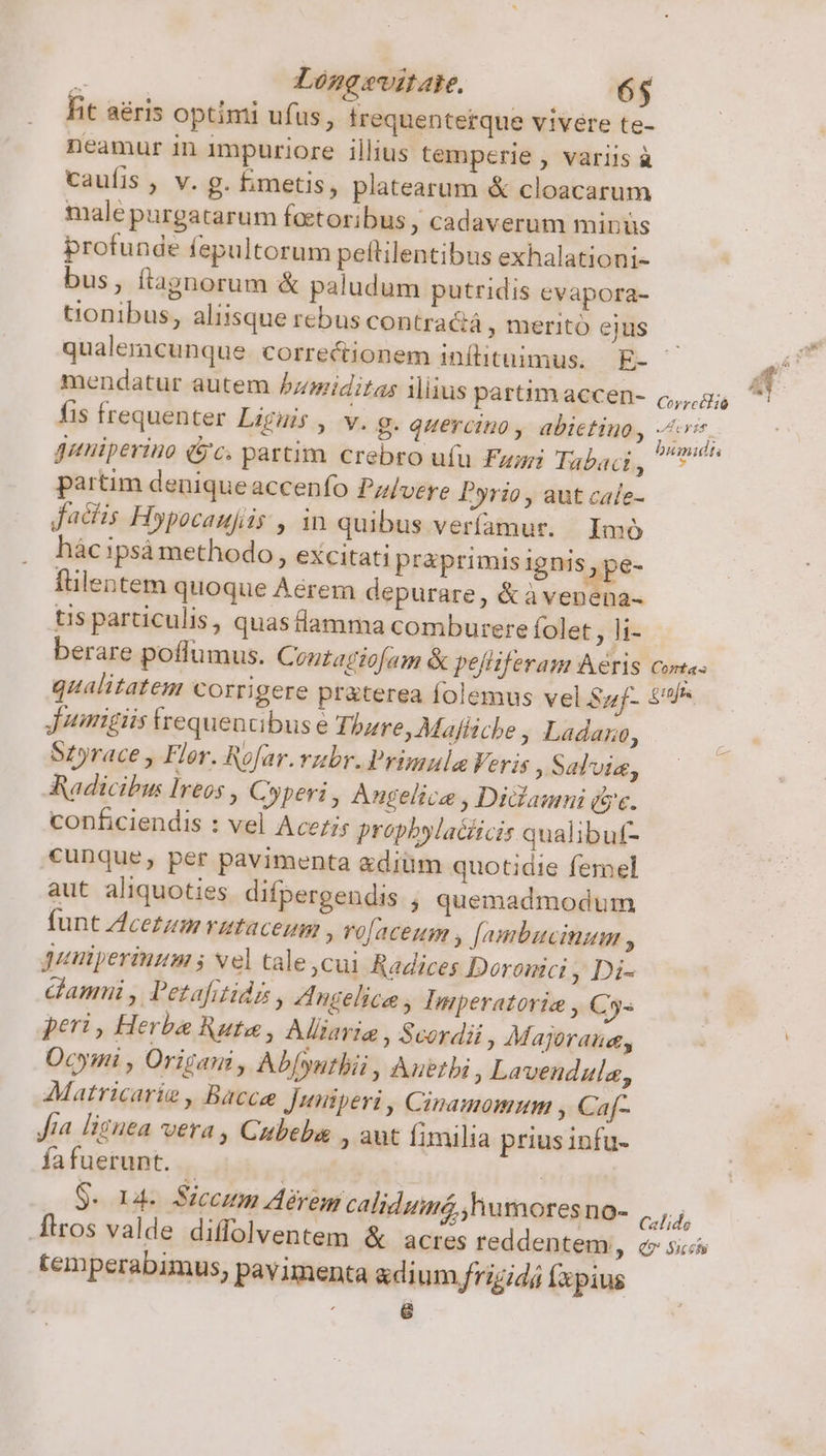 hit aéris optimi ufus, irequentetque vivere te- neamur in impuriore illius temperie , variis à caufis , v. g. imetis, platearum &amp; cloacarum male purgatarum foetoribus , cad averum minus profunde fepultorum pettilentibus exhalationi- bus, ftagnorum &amp; paludum putridis evapora- tionibus, aliisque rebus contra&amp;á , merito ejus mendatur autem bumiditas iius partim accen- fis frequenter Liguis , v. g. quercino, abietino, guniperino (jc. partim crebro ufu Fari Tabaci  partim deniqueaccenfo Pz/vere Pyrio, aut cale- dacis Hypocaufüs , in quibus veríamut. | Imo hác ipsà methodo , excitati praprimis ignis pe- flentem quoque Aérem depurare, &amp;àvenena- T Y U- Coyrcélió VIeyzt bimidts berare poflumus. C outagtofam &amp; pelliferam Aeris C 0mÍas Jumnigiis requenabus e Thbaure, Mafficbe , Ladano, Szyrace , Fler. Rofar.vubr.Primula Veris Salvia, Radicibu: Ireos , Cyperi , Angelica , Didamni (ye. conficiendis : vel Aceris propbyla&amp;iicis qualibuf- cunque, per pavimenta &amp;diüm quotidie femel aut aliquoties difpergendis , quemadmodum funt Acetum rataceum , ro[aceum , [ambucinum , puuiperinum ; vel tale cui Radices Doronici , Di- damni , Petafitids , Zngelice , Imperatori , Cys peri, Herba Rute, Aiaria , Scordii Majoraue, Ocymi , Origani , Ab[yntbii , Auetbi , Lavendula, Matricarie , Bacce Juniperi, Cinamomumm , Ca[- Jia lignea vera , Cubeba , aut fimilia prius infu- fafuerunt. | | | Sud Siceum Aérem calidumé, humores no- .firos valde diffolventem &amp; acres reddentem, temperabimus, pavimenta &amp;dium frigidá fxpius : e Calide Qv Siccehi