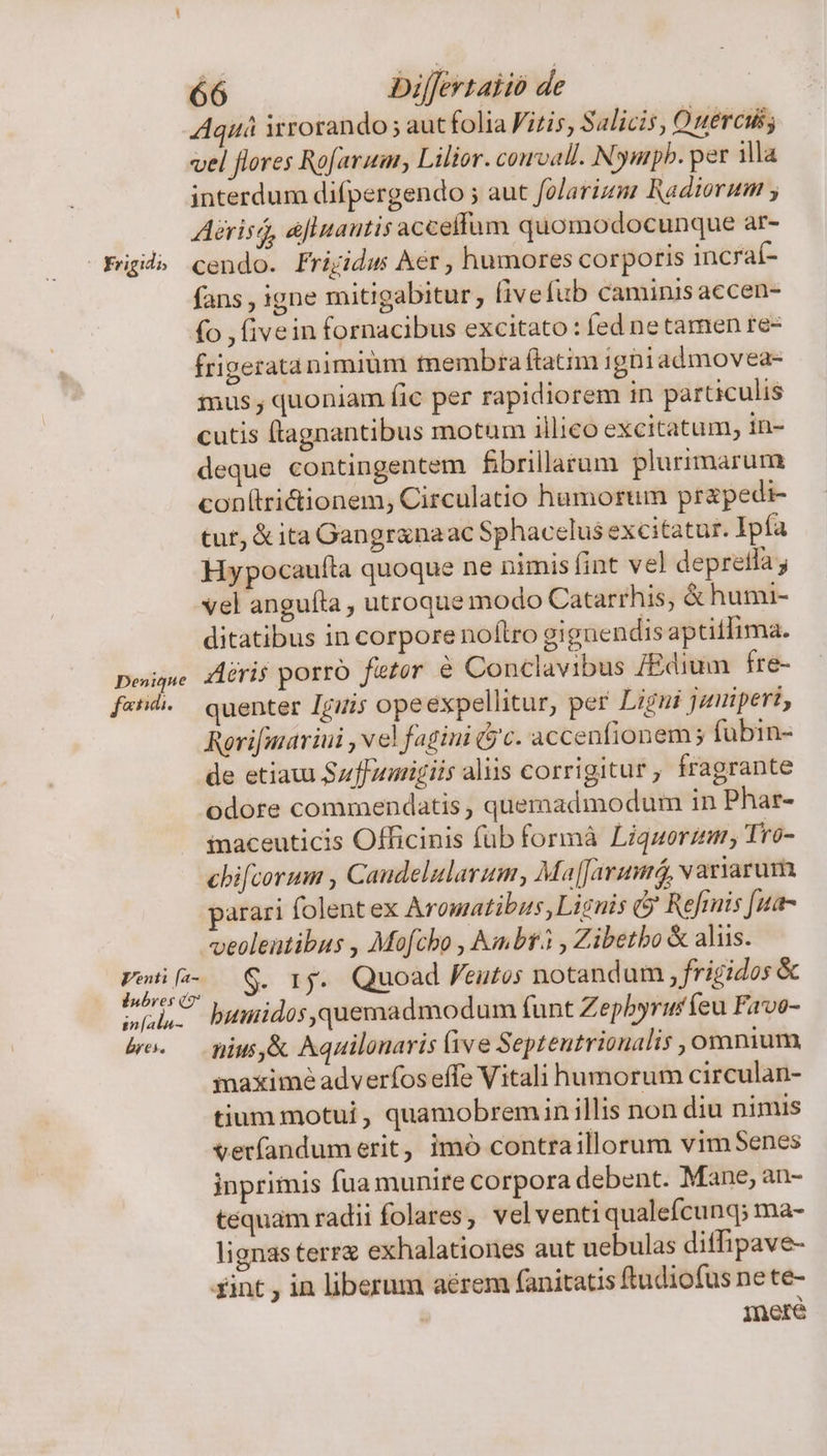 - rigid Denique fatid. Venti [a- lnbrves (7 in[ala- bres. 66 Dilfevtaiio de Aquá irrorando ; aut folia Vitis, Salicis, Ouercils vel flores Rofaruar, Lilior. cowvall. N. Dyarpb. per illa interdum difpergendo ; auc folarizi Radiorum ; Aérisi, afluantis acceflum quomodocunque ar- cendo. Frigidus Aer , humores corporis incraí- fans , igne mitigabitur, fivefub caminis accen- fo , fivein fornacibus excitato : fed ne tamen re- frigeratanimiüm tmembra ftatim igni admovea- mus , quoniam fic per rapidiorem in particulis cutis (tagnantibus motum illieo excitatum, in- deque contingentem fbrillarum plurimarum con(trictionem, Circulatio humorum prapedi- tur, &amp; ita Gangr&amp;naac Sphacelus excitatur. Ipía Hypocaufta quoque ne nimis fint vel depretfa j vel anguíta , utroque modo Catarrhis, &amp; humi- ditatibus in corpore noflro gignendis aptitlima. Airis porro feter € Conclavibus /Edium fre- quenter Iguris opeexpellitur, per Ligui juuiperi, Rerifmariui , ve! fagini (yc. accenfionem fubin- de etiaui Suffumigiis aliis corrigitur, fragrante odore commendatis , quemadmodum in Phar- inaceuticis Officinis füb formà Liquorzm, Tro- cbifcorum , Candelularum, Ma[Jarumrá variarum parari folent ex Aromatibus, Lignis &amp; Refmis [ua- veolentibus , Mofcho , Abr. , Zibetbo &amp; aliis. G. rj. Quoad eutos notandum, frigidos &amp; buiidos,quemadmodum (funt Zephyruríeu Favo- nius,&amp; Aquilonaris (ive Septentrionalis , omnium maximé adverfos effe Vitali humorum circulan- tium motui , quamobremin illis non diu nimis verfandumerit, imó contraillorum vim Senes inprimis fua munire corpora debent. Mane; an- tequam radii folares, velventiqualefcunq; ma- lignas terr exhalationes aut uebulas diffipave- Ineré
