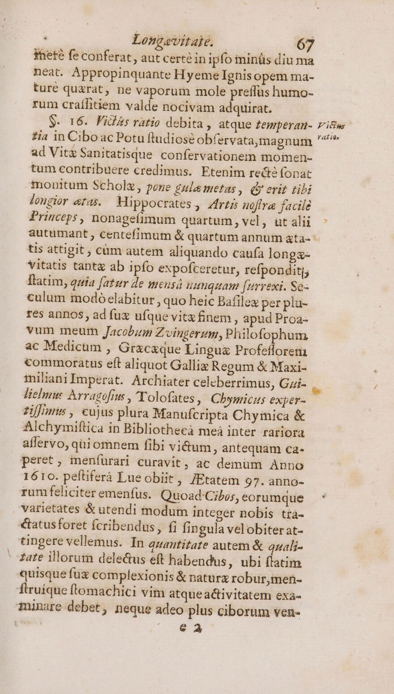 theté fe conferat, aut certé in ipfo minüs diu m neat. Appropinquante Hyeme Ignisopem ma- turé quzrat, ne vaporum mole preffus humo- rum craíilitiem valde nocivam adquirat. $. 16. Vidas ratio debita , atque £Zemperan- Zia in Ciboac Potu ftudiose obfervata,magnum ad Vita Sanitatisque confervationem momen- tum contribuere credimus. Etenim rectó fopat monitum Scholz, pone gula metas , dy erit tili longior eras. Mippocrates, Zfri nofira facile Princeps, nonageíimum quartum, vel, üt alii Fitns f AL ido tis attigit ; cüm autem aliquando caufa longx- vitatis tant ab ipfo expofceretur, refpondit(j Ilatim, quia fatur de meusá unquam [urrexi. Se- culum modó elabitur , quo heic Bafilex per plu- res annos, ad fux ufque vitx finem, apud Proa- vum meum Jacobum Zoingerum, Philofophum ac Medicum , Gracaque Lingua Profefloreni commoratus eít aliquot Galliz Regum &amp; Maxi- tnilianiImperat. Archiater celeberrimus, Gzi- liehme Arraofius , eT olofates, Chynicus exper- £ifimi , cujus plura Manufcripta Chyimica &amp; Alchymiftica in Bibliothecà meà inter rariora affervo, quiomnem fibi vi&amp;um, antequam ca- peret, meníurari curavit, ac demüm Anno 1610. pefliferá Lueobiit, /Etatem 97. anno- rum feliciteremenfus. Quoad-Cibos, eorumque varietates &amp; utendi modum integer nobis tía- €tatus foret fcribendus, fi fingula velobiter at- tingere vellemus. In quantitate autem &amp; quali- - Zate illorum delectus eft habendus, ubi ftatim quisque fux complexionis &amp; naturz robur,men- ftruique (lomachici vim atqueactivitatem exa- munare debet, neque adeo plus ciborum ven- | ^ €2