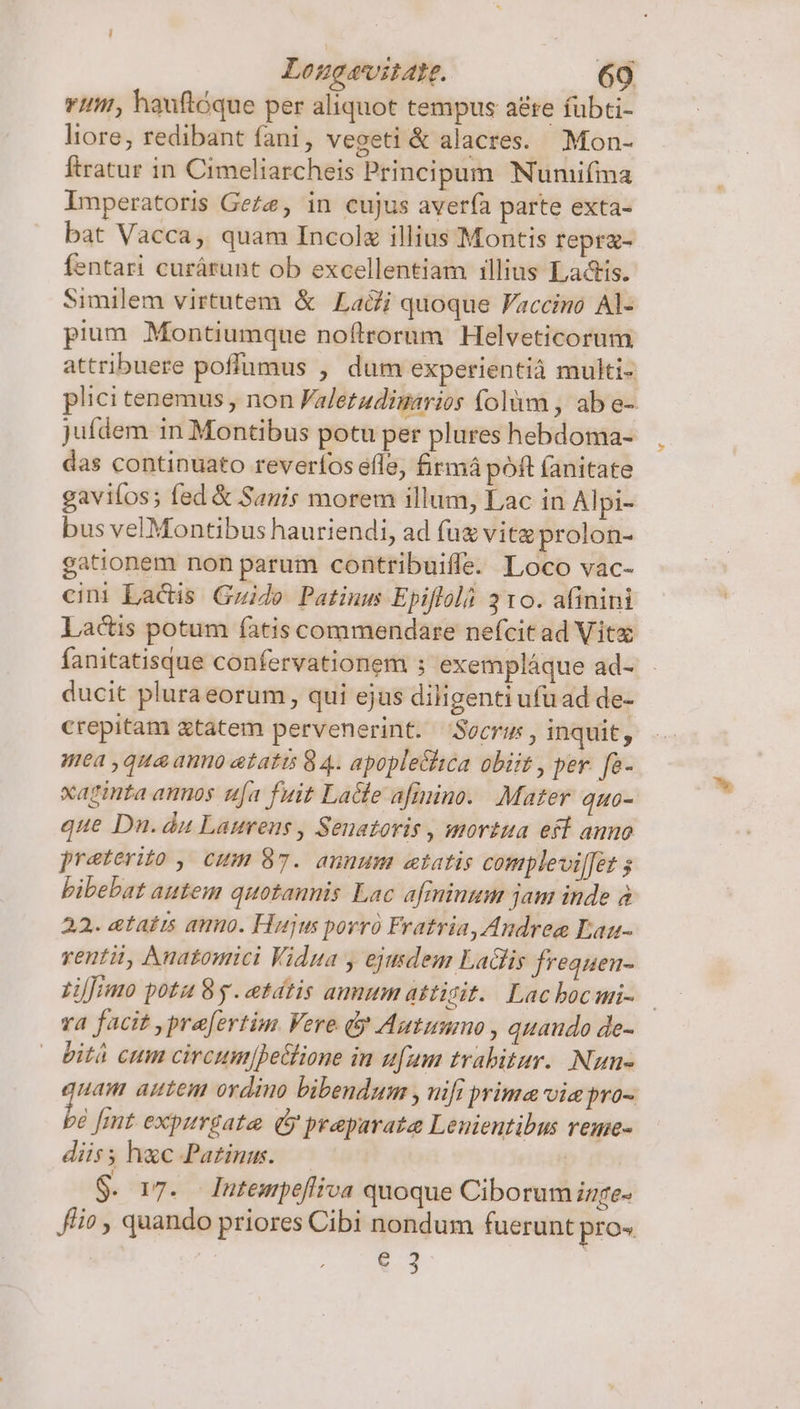 - v; hauftóque per aliquot tempus aere fübti- liore, redibant fani, vegeti &amp; alacres. Mon- ftratur in Cimeliarcheis Principum Numifma Imperatoris Ge£e, in cujus averfà parte exta- bat Vacca, quam Incolz illius Montis repra- fentari curárunt ob excellentiam illius Ladis. Similem virtutem &amp; Ladi quoque Faccino Al- pium Montiumque noftrorum Helveticorum attribuere poffumus , dum experientià multi- plici tenemus , non Faletadimarios (olüm , ab e- juídem in Montibus potu per plures hebdoma- das continuato reverfos efle, firmá poft fanitate gaviíos; fed &amp; Sanis morem illum, Lac in Alpi- bus velMontibus hauriendi, ad fug vitz prolon- gationem non parum contribuiffe. Loco vac- cini Lactis Guide Patinus Epiflolà 310. afinini Lactis potum íàtis commendare nefcit ad Vitz fanitatisque confervationem ; exempláque ad- ducit pluraeorum, qui ejus diligenti ufu ad de- crepitam tatem pervenerint. Secrus, inquit, ea ,qua auo etatis 8 4. apople&amp;hca obiit , per. fa- xaginta annos tja fuit Lace afinino. Mater quo- que Dn. du Laurens , Senatoris , mortua efl auno preterito, cum 87. auuum etatis complevi[fet s bibebat autem quotannis Lac afiminum jam inde à 22. etatts amo. Hujus porró Fratria, Andree Eau- renti, Aunatomici Vidua y ejusdem Ladlis frequen- zij;imo potu 8g. etátis anum attisit.. Lacbocmi- — ra facit praefertim Vere d Autummo , quando de- bitá cum circum|betlione in ufum trabitar.. Nun- uam autem ordino bibendum , nifi prima vie pro- é [mt expitrgate. (y praparate Lenientibus reme- diis; hac Pa£inu. $. 17. Iutempeflica quoque Ciborum inge- f/io , quando priores Cibi nondum fuerunt pro» ! e 3