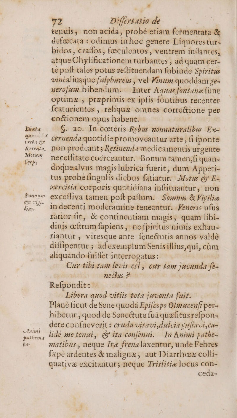 Justa 440 * j 2,5 Creta Qo Retenta, Mot unm Corp. S0mnum € vigi- lias. 4 72 D'ffertatio de ( tenuis, non acida, probé etiam fermentata &amp; defoecata : odimus in hoc genere Liquorestur- bidos, crailos, foeculentos, ventrem inflantes, atque Chylificationem turbantes , ad quam cer- te polt tales potus reítituendam fubinde Spiritus vini aliusque fzdlpbzreus , vel Vinum quoddam ge- uero[z:« bibendum. | Inter Aquas fontane (une optimz , prxprimis ex ipfis fontibus recenter Ícaturientes , reliqux omnes correctione per coctionem opus habent. | $. 20. In cocteris Rebus gomnaturalibus Ex- ceruenda quotidie promoveantur arte , fi fponte non prodeant; Rezizenda medicamentis urgente neceífitate coérceantur. Bonum tamen,fi quan- doquealvus magis lubrica fuerit, dum Appeti- tus probé fingulis diebus fatiatur. Moz (i E- xercitia corporis quotidiana inftituantur, non excefliva tamen poít paftum. | Somnus &amp; igilie in decenti moderamine teneantur. Feneris ufus rarior fit, &amp; continentiam magis, quam libi- dinis acftrum fapiens, ne fpiritus nimis exhau- vari patbema £a aliquando fuiffet interrogatus: | Cur tibi tam levis esf, cur tam jucunda fe- nechus ? | Refpondit: Libera quod vitiis tota juventa fuit. Plané ficut de Sene quodá Epifcopo Olmucenfi per- hibetur , quod de Senectute fuà quz(itus refpon- dere confueverit: cruda vitavi,dulcia guflavi,ca- lidé me tenui , (5 ita confenui. — In Animi patbe- matibus , neque Ire frena laxentur, unde Febres Íxpe ardentes &amp; maligng , aut Diarrhaez colli- quativg excitantur; neque Triffitis locus con- ceda- l