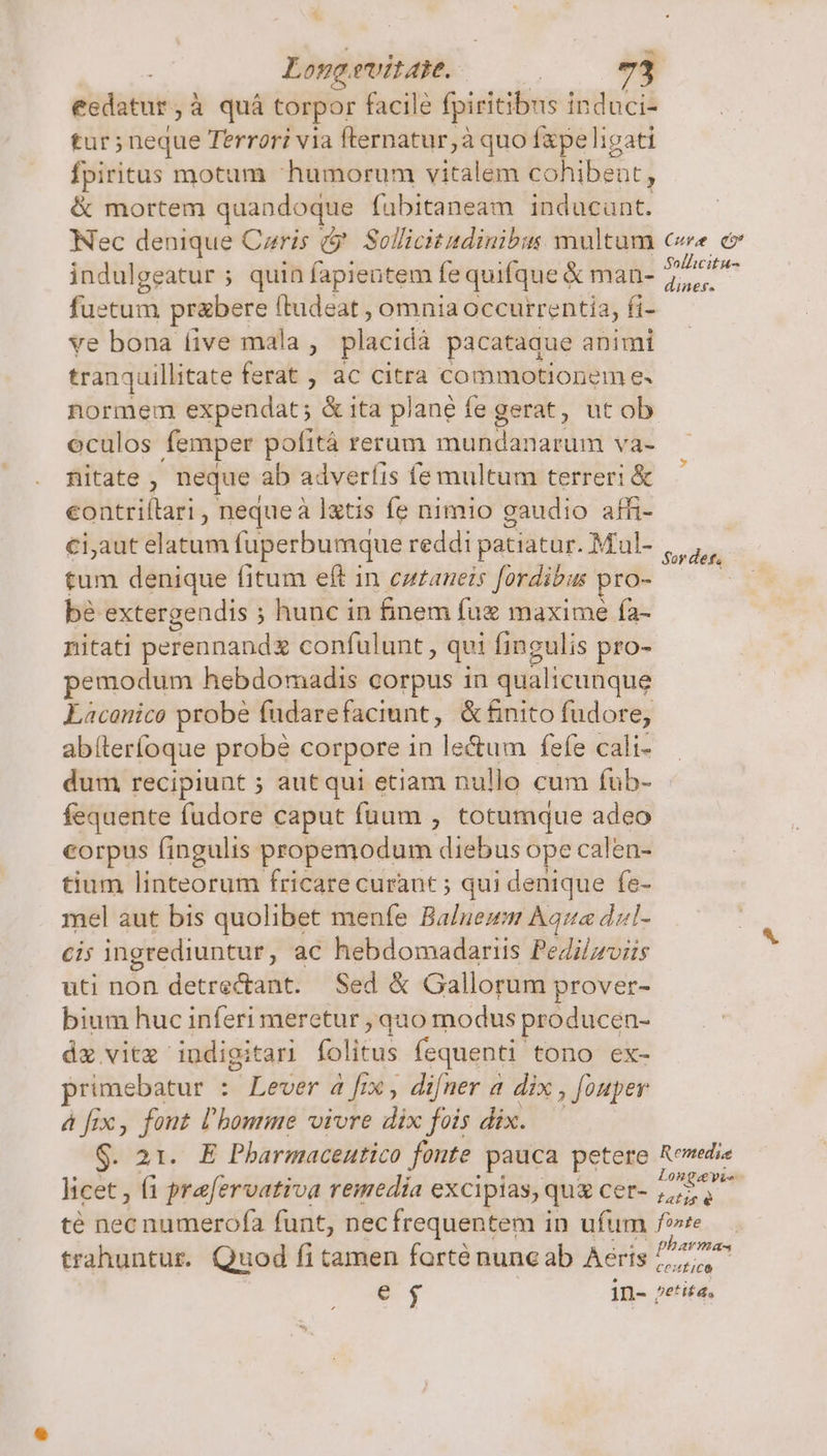 $ Long. evite. eedatur,à quá torpor facile fpiritib: 1s induci- tur; neque Terrori via fternatur,à quo fxpe ligati fpiritus motum humorum vitalem cohibeat, &amp; mortem quandoque fubitaneam inducunt. Nec denique Czris &amp;. Sollicitadinibus multum cw ev indulgeatur ; quin fapientem fe quifque € man- ia fuetum prabere ftudeat , omnia occurrentia, fi- ve bona (ive mala , placida. pacataque animi tranquillitate ferat , ac citra commotionem e. normem expendat ; &amp; 1ta plane fe gerat, ut ob oculos femper pofitá rerum mundanarum va- nitate , neque. ab adverfis fe multum terreri &amp; eontriílari , nequeà Ixtis fe nimio gaudio affi- €iaut elatum fuperbumque reddi patiatur. Mul- we tum denique fitum eft in cz£aneis Jordibus. pro- : bé extergendis ; ; hunc in finem fuz maxime fa- nitati perennandx confulunt, qui fingulis pro- pemodum hebdomadis corpus in qualicunque Laconico probe fudarefaciunt, &amp; &amp;nito fudore, abíteríoque probe corpore in lectum fefe cali- dum recipiunt ; autqui etiam nullo cum fub- fequente fudore caput füum , totumque adeo corpus fingulis propemodum diebus ope calen- tium linteorum fricare curant ; qui denique fe- mel aut bis quolibet menfe Balnemm Aqua dzl- Ci ingrediuntur, ac hebdomadariis Pedilprviis uti non detrectant. Sed &amp; Gallorum prover- bium huc inferi meretur , quo modus producen- dz vitz indigitari folitus fequenti tono ex- rimebatur : Lever a [rx , difner a dix, Jouper 4 fix, font l'homme vivre ids fois dix. g. 21. E Pbarmacentico fonte pauca petere Rewedie licet, fi Brevis remedía excipias, quà cer- MUN té Hob vidittecfa funt, necfrequentem in ufum fe trahuntur. Quod fi tamen farté nuneab Aeris 77,^ e $ in- petita,