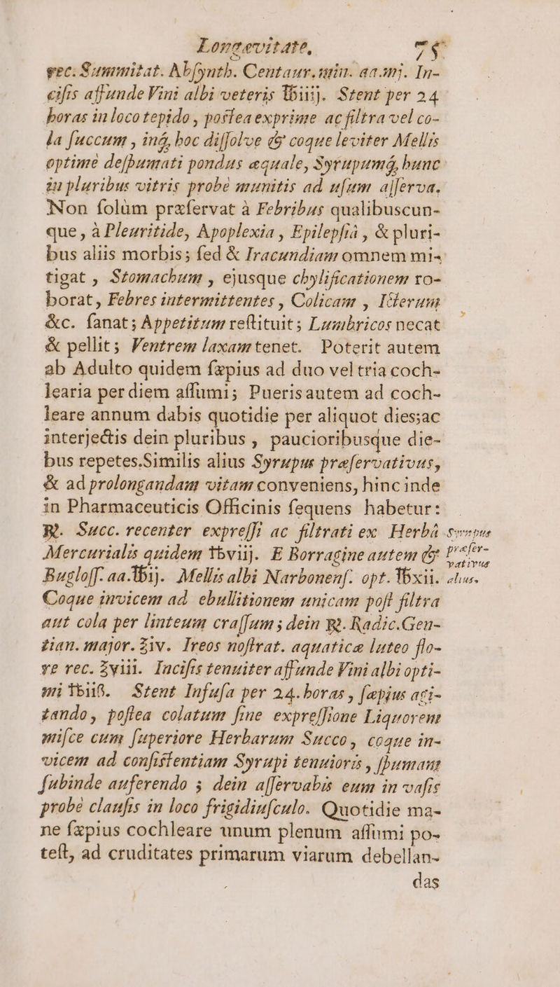 Loneevitate, 7$ eec. Summizat. Abfyutb. Centanr. uin. aaamj. In- eifrs affunde Vini albi veteris liii). Stent per 24 boras in loco tepido , poffea exprime ac filtra vel co- la [uccum , iná, boc diffol've &amp; coque leviter Mellis optime dejpumati pondus equale, Sytupumá, bunc. zu pluribus vvitris probe munitis ad ufum. aj[erva. Non folüm przfervat à Febribus qualibuscun- que , à Pleuritide, Apoplexia , Epilepfia , &amp; pluri- bus aliis morbis; fed &amp; Iracundiau omnem mi^ tigat , Stomachum , ejusque chylificationem ro- borat, Febres intermitteutes , Colicam , Iclerum &amp;c. fanat; Appetitum reftituit s Lusibricos necat &amp; pellit; Ventrem laxamtenet. Poterit autem ab Adulto quidem fapius ad duo vel tria coch- learia per diem aífumi; Puerisautem ad coch- leare annum dabis quotidie per aliquot dies;ac interjectis dein pluribus , paucioribusque die- bus repetes.Similis alius Syrupu prefervativus, &amp; ad prolongandam voitam conveniens, hinc inde in Pharmaceuticis Officinis fequens habetur: - Wi. Succ. recenter. exprefft ac. filtrati ex Herbá evo Mercurialzs quidem tbvijj. E Borragine autem (b : ddp Bugloff. aa-Ab1).. Mellis albi Narbonenf. opt. Ybxii. 2n. Coque invicem ad. ebullitionem unicam poft filtra attt cola per linteum cra[[um ; dein Wà. Radic.Gen- gian. major. Ziv. Treos noffrat. aquatica luteo flo- ve rec. Zviii. Incifts tenuiter aff unde Vini albi opti- meno. Srent Infu[a per 2.4. boras , faepius aci- zando, poflea colatum fine. expreffione Liquovem mi[ce cum [uperiore Herbarum Succo , Cóque in- vicem ad confiffentiam Syrupi teuuiori , [umaut fubinde auferendo 5. dein a[Jervabis eum in vafis probé clanfis in loco frigidiufculo. Quotidie ma- ne fxpius cochleare unum plenum affimi po- teít, ad cruditates primarum viarum debellan- das