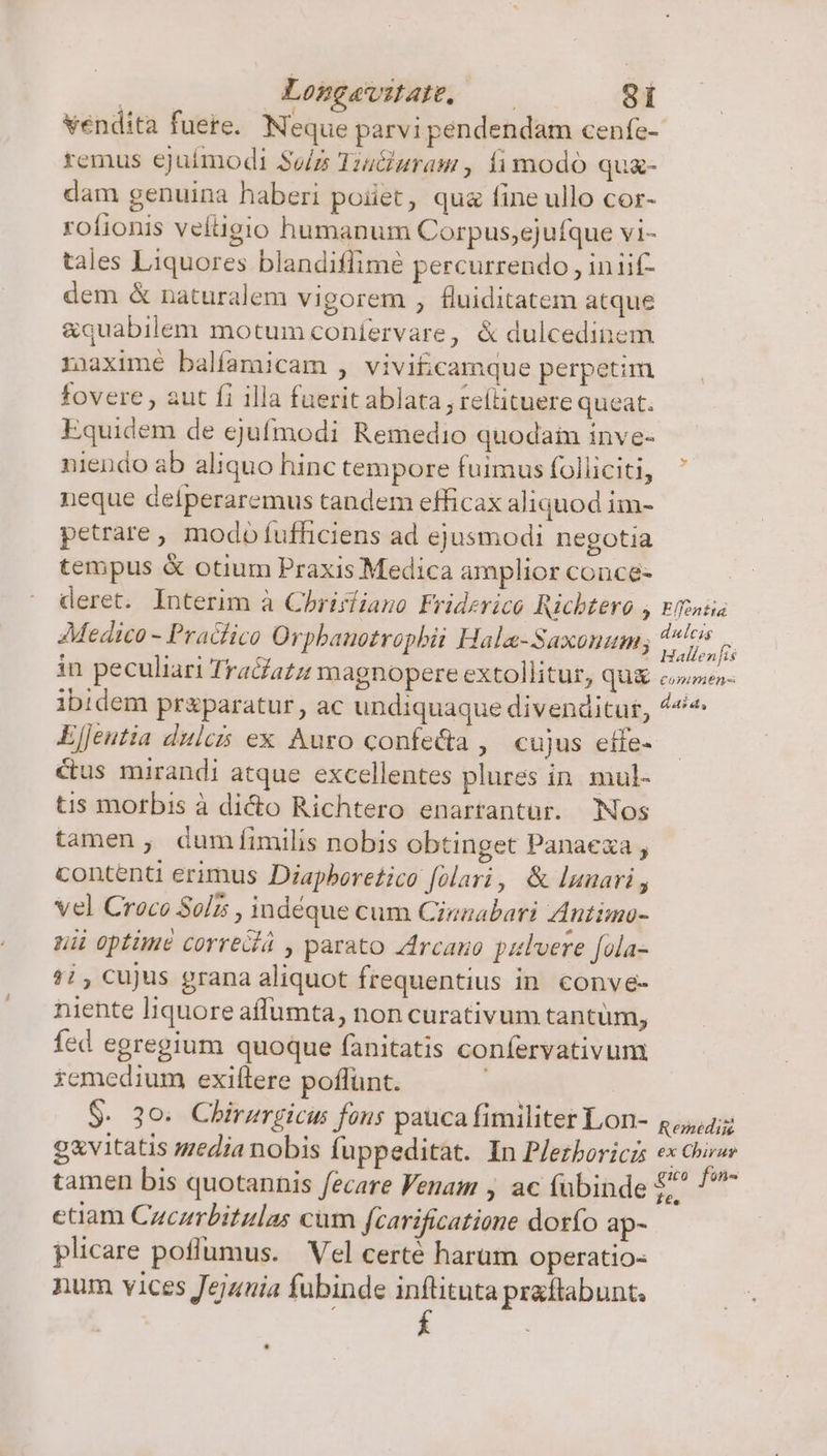 ! Longavitate, —— 3i vendita fuere. Neque parvi pendendam cenfe- remus ejuimodi Sv/z Tiu&amp;uram , fi modo qu- dam genuina haberi poiiet, qua fine ullo cor- rofionis veítigio humanum Corpus,ejufque vi- tales Liquores blandiflimé percurrendo , iniif- dem &amp; naturalem vigorem , fluiditatem atque &amp;quabilem motum coníervare, &amp; dulcedinem riaximé balíamicam , vivit;camque perpetim fovere , aut fi illa fuerit ablata; reílituere queat. Equidem de ejufmodi Remedio quodaim inve- niendo ab aliquo hinc tempore fuimus folliciti, neque delperaremus tandem efficax aliquod im- petrare , modo fufficiens ad ejusmodi negotia tempus &amp; otium Praxis Medica amplior conce- deret. Interim à Chrisiiano Friderico Ricbtero ; Medico - Praclico Orphanotrophii Hala-Saxonum; in peculiari Traéazz magnopere extollitur, qux ibidem pr&amp;paratur , ac undiquaque divenditur, EjJeutia dulcis ex Auro confe&amp;a , cujus etfe- cus mirandi atque excellentes plures in. mul- tis morbis à dicto Richtero enartantur. Nos tamen, duméíimilis nobis obtinget Panaexa , contenti erimus Diapboretico folari, &amp; lunari , Vel Croce Solz , indéque cum Cinaabari Antimo- uii optune corredá , parato Zircano pulvere [ola- 7i, cujus grana aliquot frequentius in conve- niente liquore aflumta, non curativum tantum, fed egregium quoque fanitatis confervativum xcmedium exiítere poffunt. $. 3o. Chirzrgicus fons pauca fimiliter Lon- g&amp;vitatis media nobis fuppeditat. In P/ezboricz tamen bis quotannis fecare Venam , ac (übinde etiam Cucarbitulas cum fcarificatione dosfo ap- plicare poflumus. Vel certé harum operatio- num vices Jejunia fubinde inftituta praftabunt. Effontta dulcis Hallen fis COIIPIeHR- daia, Remédiis ex Chirur gio fon- 1€.