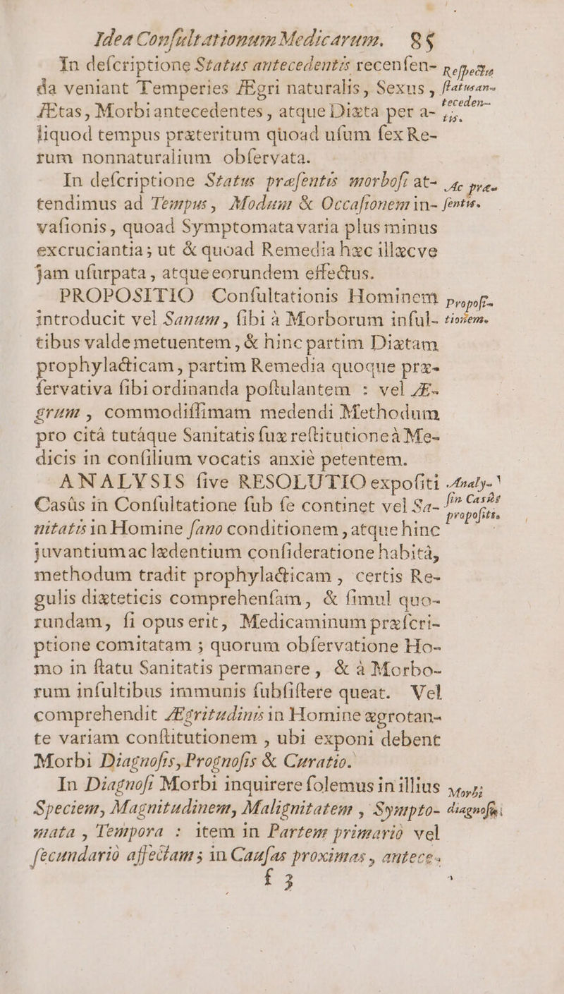 In defcriptione Szatzs antecedentis recenfen- Refeffa da veniant Temperies /Egri naturalis , Sexus , fatwav- JEtas, Morbiantecedentes , atque Dixta per a- 77 /- liquod tempus prxteritum quoad ufum fex Re- rum nonnaturalium obíeryvata. In defcriptione Sza£ws prafentis morbofi at- 4, pue tendimus ad Tempus, Modum &amp; Occaftonem in- fentw. vafionis , quoad Symptomata varia plus minus excruciantia; ut €&amp; quoad Remedia hxc illacve jam ufurpata , atqueeorundem effectus. PROPOSITIO Confultationis Hominem pg. introducit vel Sanuam , fibi à Morborum inful- ciem. tibus valde metuentem , € hinc partim Diatam prophylacticam , partim Remedia quoque prx- fervativa fibiordinanda poftulantem : vel 7E. grt , commodiífimam medendi Methodum pro cità tutáque Sanitatis fuz re(titutioneà Me- dicis in confilium vocatis anxie petentem. ANALYSIS (ive RESOLUTIO expofiti /taly- Casüs in Conífultatione fub fe continet vel Sa- pers üitati in Homine fan conditionem , atque hinc Pen juvantiumac ledentium confideratione habitá, methodum tradit prophylacticam , certis Re- gulis digteticis comprehenfíam , &amp; fimul quo- rundam, fi opuserit, Medicaminum praícri- ptione comitatam ; quorum obfervatione Ho- mo in ftatu Sanitatis permanere, &amp; à Morbo- rum infultibus irimunis fubfiftere queat. — Vel comprehendit ZEgritadini in Homine ggrotan- te variam confüitutionem , ubi exponi debent Morbi Diagnofrs, Prognofis &amp; Curatio. In Diagnof; Morbi inquirere folemus in illius ,,,;; Speciem, Magnitudinem, Malignitatem , Syupto- diagnfüi mata, TDeupora : iem in Partem primario vel fecundarià affeciam 5 in Can[as proximas , autece- f 5 ^
