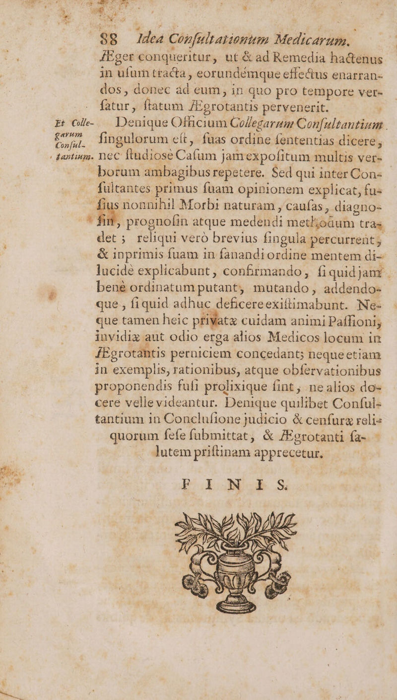 n /; is NET s 1 : * 6 3 aue.  | ro UD: ET Idea Cogfult atiomttm Medicarum. 4Eger conqueritur, ut &amp; ad Remedia ha&amp;enus in ufum tracta , eorundémque effe&amp;us enarran- dos, donec ád eum, in quo pro tempore ver- fatur, ftatum J:grotantis pervenerit. Eh. Denique Oftnicium GoZegarum Confultantium . C,» Tingulorum eft, fuas ordine fententias dicere, - dantius. neC ftudiose Cafum Jamexpofitum multis ver- borum ambagibus repetere. Sed qui inter Con- . fultantes primus fuam opinionem explicat, fus ut A s nonnihil Morbi naturam , caufas , diagno- 4 d, prognolin atque medendi met;oüum tràs. det; reliqui vero brevius fingula percurrent; &amp; inprimis fuam in fanandi ordine mentem di- lucide explicabunt , confrmando, fiquidjamr bene ordinatum putant mutando, addendo- que , fiquid adhuc deficereexittimabunt. Ne- que tamen heic privat cuidam animi Paffioni; invidig aut odio erga alios Medicos locum in JEgrotantis peruiciem concedant; nequeetiam in exemplis, rationibus, atque obfervationibus proponendis fufi prolixique fint, ne alios do- cere vellevideantur. Denique quilibet Conful- tantium in Conclufione judicio &amp; cenfurz reli« quorum fefe fubmittat, &amp; /Egrotanti fa- - lutem priftinam apprecetur.