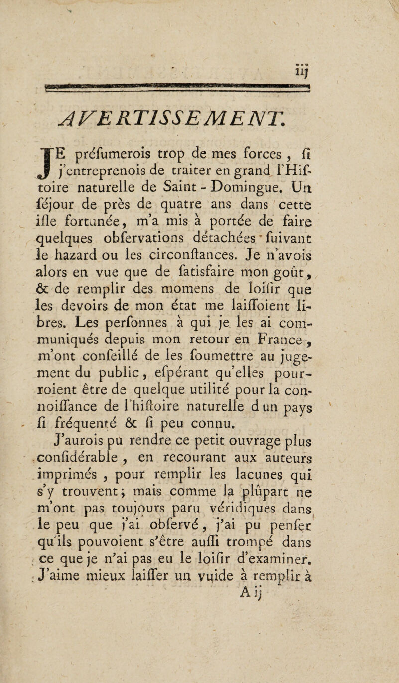 1 U] AVERTISSEMENT. JE préfumerois trop de mes forces , fi j’entreprenois de traiter en grand. THif- toire naturelle de Saint - Domingue. Un féjour de près de quatre ans dans ' cette ifie fortunée, m’a mis à portée de faire quelques obfervations détachées * fuivant le hazard ou les circonftances. Je n’avois alors en vue que de fatisfaire mon goût, & de remplir des niomens de loilîr que les devoirs de mon état me lailfoient li- bres. Les perfonnes à qui je les ai com¬ muniqués depuis mon retour en France , m’ont confeiilé de les foumettre au juge* ment du public, efpérant qu’elles pour- roient être de quelque utilité pour la con- noiflance de lhiftoire naturelle d un pays fi fréquenté & fi peu connu. J’aurois pu rendre ce petit ouvrage plus confidérable , en recourant aux auteurs imprimés , pour remplir les lacunes qui s’y trouvent; mais comme la plupart ne m’ont pas toujours paru véridiques dans le peu que j’ai obfervé, j'ai pu penfer qu'ils pouvoient s'être aufii trompé dans ce que je n'ai pas eu le loifir d’examiner. : J’aime mieux laiffer un vuide à remplir à ~ ij