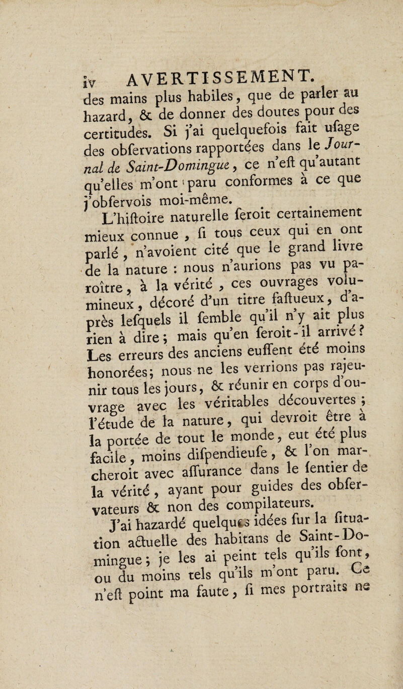 des mains plus habiles, que de parler au hazard, & de donner des doutes pour des certitudes. Si j’ai quelquefois fait ufage des obfervations rapportées dans le ./ our- nal de Saint-Domingue, ce n’elt qu’autant quelles m’ont •• paru conformes à ce que îobfervois moi-meme, L’hiftoire naturelle feroit certainement mieux connue 9 fi tous ceux qui en ont parlé , n’avoient cité que ie grand livre de la nature : nous n’aurions pas vu pa- roître, à la vérité , ces ouvrages volu- ruineux, décoré d’un titre faftueux, da- près lefquels il femble qu il n y ait plus rien à dire; mais qu’en feroit-il arrivé? Les erreurs des anciens euffent été moins honorées; nous ne les verrions pas rajeu¬ nir tous les jours, ôc réunir en corps ou vrage avec les véritables découvertes l’étude de la nature, qui devroit être a la portée de tout le monde, eut été plus facile, moins difpendieufe, & Ion mar- cheroit avec alfurance dans le (entier de la vérité, ayant pour guides des obler- vateurs & non des compilateurs. J’ai hazardé quelque idées fur la litua- tion aétueile des habitans de Saint-Do¬ mingue ; je les ai peint tels qu ils font , ou du moins tels qu ils m ont paru. >- n’eft point ma faute, fi mes portraits ne