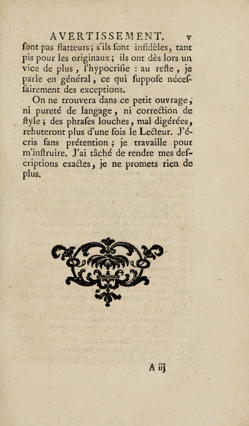 font pas flatteurs; s’ils font infidèles, tant pis pour les originaux; ils ont dès lors un vice de plus , l’hypocrifie : au relie , je parle en général, ce qui fuppofe nécet fairement des exceptions. On ne trouvera dans ce petit ouvrage,1 ni pureté de langage, ni correction de ftyle ; des phrafes louches, mal digérées, rebuteront plus d’une fois le Le&eur. J’é¬ cris fans prétention ; je travaille pour m’inltruire. J’ai tâché de rendre mes def- criptions exades, je ne promets rien de plus.