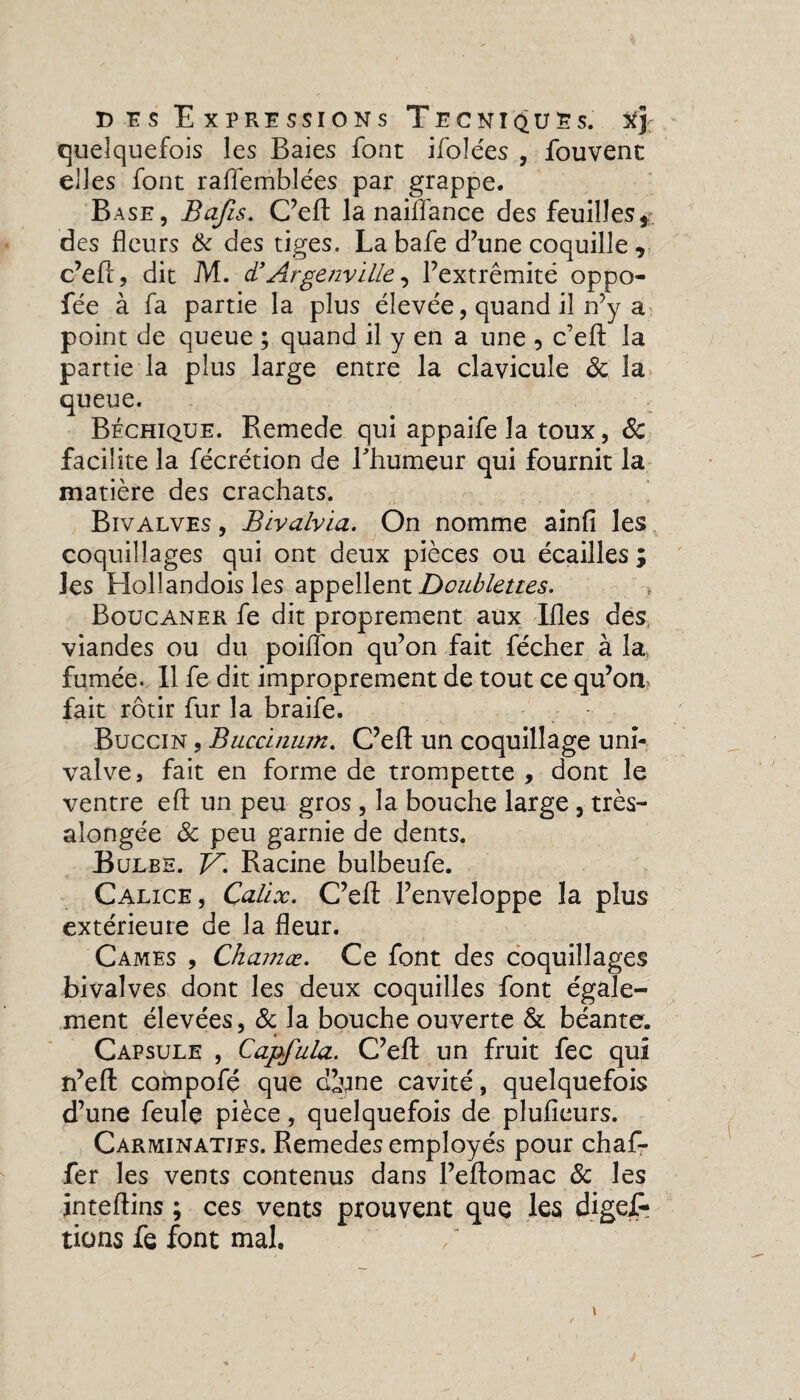 quelquefois les Baies font ifoîées , fouvent elles font raffemblées par grappe. Base, Bafis. C’efl; la naiffance des feuilles, des fleurs & des tiges. Labafe d’une coquille , c’eft, dit M. d’Argenville, l’extrémité oppo- fée à fa partie la plus élevée, quand il n’y a point de queue ; quand il y en a une 5 c’efl; la partie la plus large entre la clavicule & la queue. Béchique. Remede qui appaife la toux, 6c facilite la fécrétion de l'humeur qui fournit la matière des crachats. Bivalves , Bivalvia. On nomme ainfi les coquillages qui ont deux pièces ou écailles ; les Hollandois les appellent Doublettes. Boucaner fe dit proprement aux Ifles des viandes ou du poiflon qu’on fait flécher à la fumée. Il fe dit improprement de tout ce qu’ort fait rôtir fur la braife. Buccin , Buccinum. C’efl; un coquillage uni- valve, fait en forme de trompette , dont le ventre eft un peu gros , la bouche large, très- alongée ôc peu garnie de dents. Bulbe. F. Racine bulbeufe. Calice, Çalïx. C’eft l’enveloppe la plus extérieure de la fleur. Cames , Chamœ. Ce font des coquillages bivalves dont les deux coquilles font égale¬ ment élevées, & la bouche ouverte & béante. Capsule , Capfala. C’efl; un fruit fec qui n’eft compofé que d^ine cavité, quelquefois d’une feule pièce, quelquefois de pluficurs. Carminatifs. Remedes employés pour chaf- fer les vents contenus dans l’eftomac 6c les inteftins ; ces vents prouvent que les digef» tiens fe font mal.