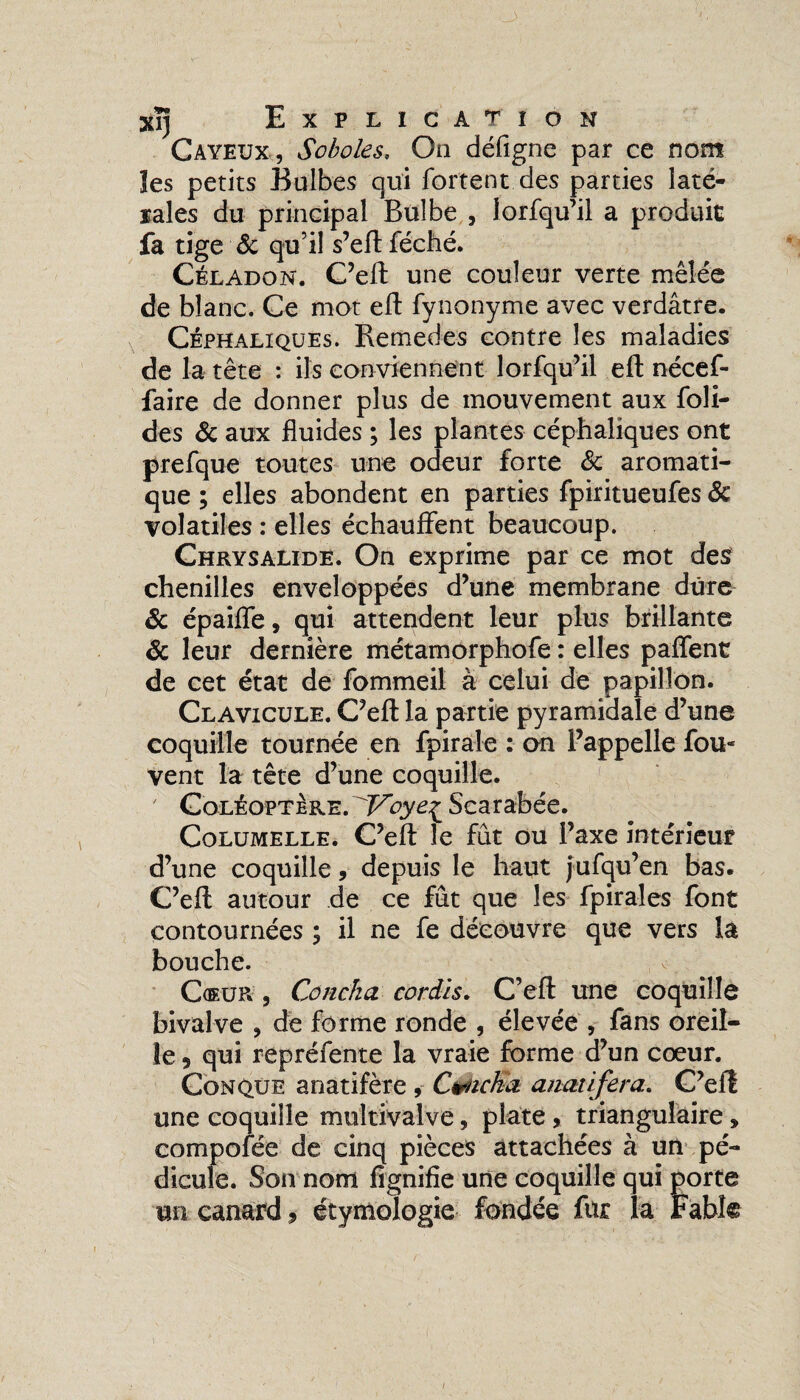 Cayeux, Soboles. On défigne par ce nom les petits Bulbes qui fortent des parties laté¬ rales du principal Bulbe , lorfqu’il a produit fa tige & qu’il s’eft féché. Céladon. C’eft une couleur verte mêlée de blanc. Ce mot eft fynonyme avec verdâtre. Céphaliques. Remedes contre les maladies de la tête : ils conviennent lorfqu’il eft nécef- faire de donner plus de mouvement aux foli- des & aux fluides ; les plantes céphaliques ont prefque toutes une odeur forte 8c aromati¬ que ; elles abondent en parties fpiritueufes 8c volatiles : elles échauffent beaucoup. Chrysalide. On exprime par ce mot des chenilles enveloppées d’une membrane dure 8c épaiffe, qui attendent leur plus brillante 8c leur dernière métamorphofe : elles paffent de cet état de fommeil à celui de papillon. Clavicule. C’eft la partie pyramidale d’une coquille tournée en fpirale : on l’appelle fou- vent la tête d’une coquille. ; Coléoptère.^Voye^ Scarabée. Columelle. C’eft le fût ou l’axe intérieur d’une coquille, depuis le haut jufqu’en bas. C’eft autour de ce fût que les fpirales font contournées ; il ne fe découvre que vers la bouche. Cœur , Coucha cor dis. C’eft une coquille bivalve , de forme ronde , élevée , fans oreil¬ le 5 qui repréfente la vraie forme d’un coeur. Conque anatifère , Cyicka anatlfera. C’efî une coquille multivalve, plate, triangulaire » 3ofée de cinq pièces attachées à un pé- ;. Son nom fignifie une coquille qui porte