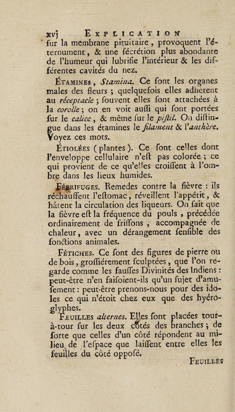 fur la membrane pituitaire , provoquent P<5- térnument, 6c une fécrétion plus abondante de l’humeur qui lubrifie l’intérieur 6c les dif¬ férentes cavités du nez. Étamines , Stamina. Ce font les organes males des fleurs ; quelquefois elles adhèrent au réceptacle ; fouvent elles font attachées à la corolle ; on en voit aufli qui font portées fur le calice , 6c même fur le pijtil. On difiin- gue dans les étamines le filament 6c l'anthère. Voyez ces mots. Étiolées ( plantes ). Ce font celles dont l’enveloppe cellulaire n’eft pas colorée ; ce qui provient de ce qu’elles croiffent à l'om¬ bre dans les lieux humides. Fébrifuges. Remedes contre la fièvre : ils réchauffent Peflomac, réveillent l’appétit, 6c hâtent la circulation des liqueurs. On fait que la fièvre efl: la fréquence du pouls , précédée ordinairement de friffons , accompagnée de chaleur, avec un dérangement fenfible des fondions animales. Fétiches. Ce font des figures de pierre ou de bois, groffiérement fculptées , que l’on re¬ garde comme les fauffes Divinités des Indiens : peut-être n’en faifoient-ils qu’un fujet d’amu- fetnent : peut-être prenons-nous pour des ido¬ les ce qui n’étoit chez eux que des hyéro- glyphes. Feuilles alternes. Elles font placées tout- à-tour fur les deux cStés des branches \ de forte que celles d’un côté répondent au mi¬ lieu, de l'efpace que laiffent entre elles les feuilles du côté oppofé. Feuilles