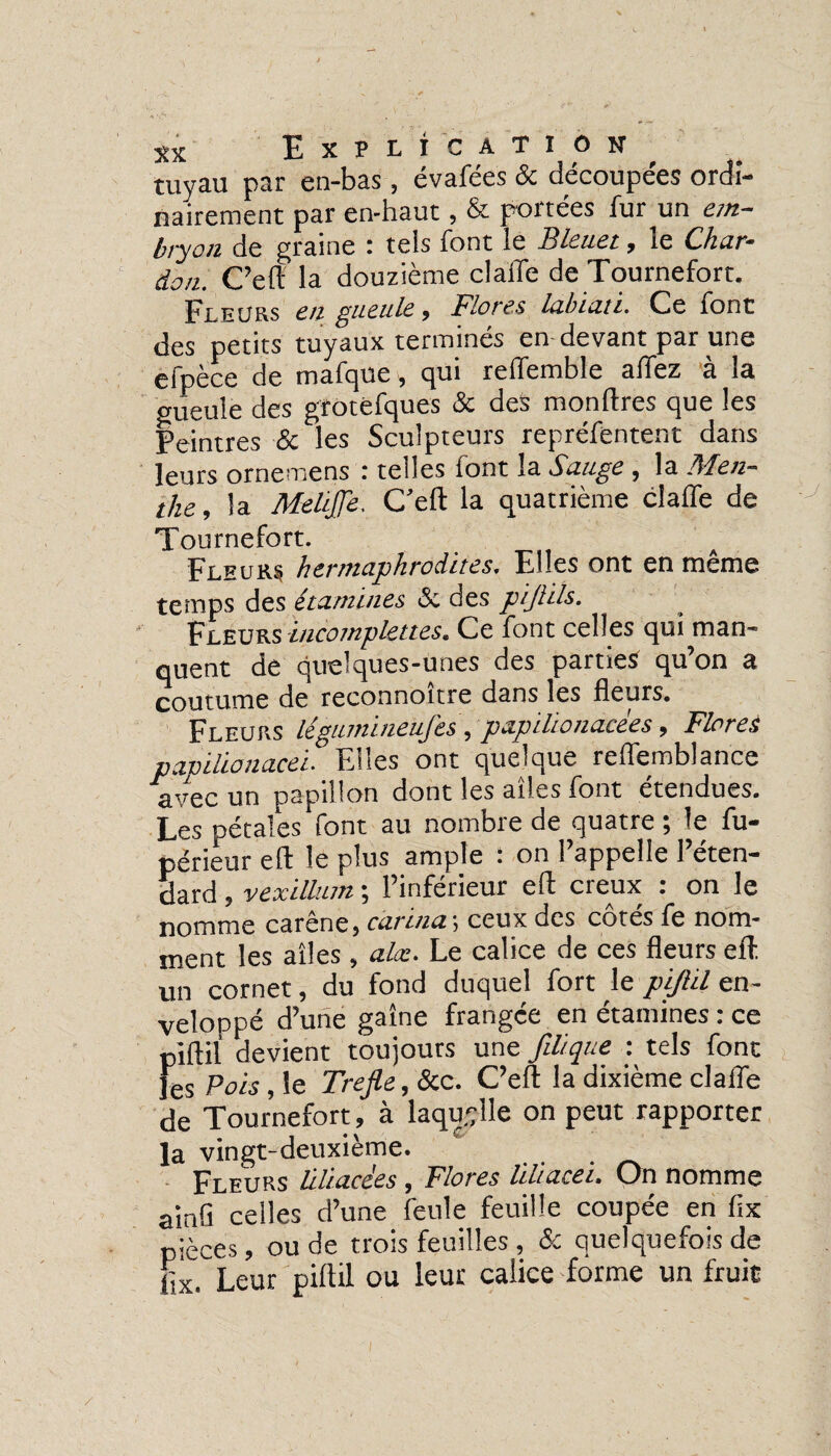 tuyau par en-bas, évafées & découpées ordi¬ nairement par en-haut, & portées fur un em¬ bryon de graine : tels font le Bleuet, le Char¬ don. C’eft la douzième claiTe de Tournefort. Pleurs en gueule * Flores labtati. Ce font des petits tuyaux terminés en devant par une efpèce de mafque, qui reffemble allez à la gueule des grotefques & des monftres que les Peintres & les Sculpteurs repréfentent dans leurs ornemens : telles font la Sauge , la Men¬ the , la MeliJJe. C’eft la quatrième claffe de Tournefort. Fleurs hermaphrodites. Elles ont en même temps des étamines & des pijlils. Fleurs incomplettes. Ce font celles qui man¬ quent de quelques-unes des parties qu’on a coutume de reconnoître dans les fleurs. Fleurs légumineujès , papilionacèes, Flores papilionacei- ' Elles ont quelque reffemblance avec Un papillon dont les ailes font etendues. Les pétales font au nombre de quatre ; le fu- périeur eft le plus ample : on l’appelle l’éten¬ dard , vexillum ; l’inférieur eft creux : on le nomme caréné} car ma i ceux des cotes le nom¬ ment les ailes, alæ. Le calice de ces fleurs eft. un cornet, du fond duquel fort le piftil en¬ veloppé d’une gaine frangée en étamines : ce piftil devient toujours une filique : tels font fes Pois, le Trefie, &c. C’eft la dixième claffe de Tournefort, à laquelle on peut rapporter la vingt-deuxième. Fleurs liliacées, Flores Uliacei. On nomme ainfl celles d’une feule feuille coupée en ftx pièces, ou de trois feuilles , <5c quelquefois de ftx. Leur piftil ou leur calice forme un fruit