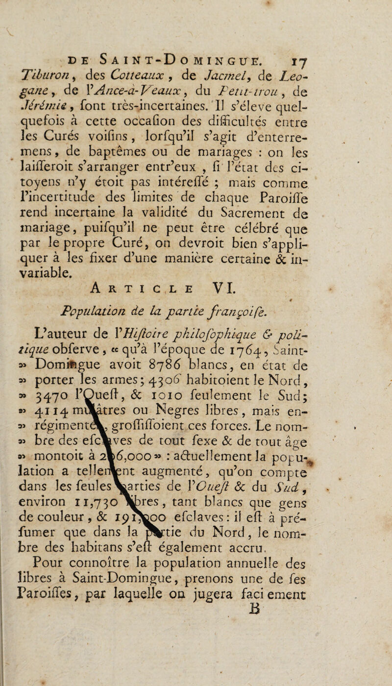 Tiburon, des Cotteaux , de Jacmel, de Léo- gane, de YA/zce-à- Veaux, du Petit-trou y de Jérémie, font très-incertaines. Il s’élève quel¬ quefois à cette occafion des difficultés entre les Curés voifins, lorfqu’il s’agit d’enterre- mens, de baptêmes ou de mariages : on les lailferoit s’arranger entr’eux , fi l’état des ci¬ toyens n’y étoit pas intéreffé ; mais comme l’incertitude des limites de chaque Paroifie rend incertaine la validité du Sacrement de mariage, puifqu’il ne peut être célébré que par le propre Curé, on devroit bien s’appli¬ quer à les fixer d’une manière certaine & in¬ variable. Article VI. a Population de la partie fran golfe. L’auteur de YHiJloire philofophique & poli¬ tique obferve 5 « qu’à l’époque de 1764, Saint- » Domifigue avoit 8786 blancs, en état de m porter les armes; 4306' habitoient le Nord, » 3470 l’Oueft, 8c 1010 feulement le Sud; » 4114 mulâtres ou Negres libres, mais en- « régiment^, grofififioient ces forces. Le nom- 33 bre des efcVves de tout fexe & de tout âge 93 montoit à 2®6,ooo» : actuellement la popuv lation a tellement augmenté, qu’on compte dans les feules Varties de YOueJl 8c du Sud, environ 11,730 jfores, tant blancs que gens de couleur, 8c ipi^tooo efclaves: il efl: à pré¬ fumer que dans la partie du Nord, le nom¬ bre des habitans s’efi: également accru. Pour connoître la population annuelle des libres à Saint-Domingue, prenons une de fes Paroiffes ? par laquelle on jugera faci ement B