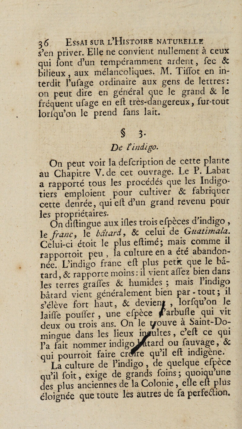 s’en priver. Elle ne convient nullement à ceux qui font d’un temperamment ardent, fec & bilieux, aux mélancoliques. M. Tiffot en in¬ terdit l’ufage ordinaire aux gens de lettres: on peut dire en général que le grand & le fréquent ufage en eft très-dangereux, fur-tout lorlqu’on le prend fans lait. § 3- De l'indigo. On peut voir la defcription de cette plante au Chapitre V. de cet ouvrage. Le P. Labat a rapporté tous les procédés que les Indigo¬ tiers emploient pour cultiver & fabriquer cette denrée , qui eft d’un grand revenu pour les propriétaires. . , On diftingue aux ifl.es trois efpeces ci indigo , le franc, le bcîturd, <3c celui de Guutimulci. Celui-ci étoit le plus eftimé; mais comme il rapportoit peu , la culture en a ete abandon¬ née. L’indigo franc eft plus petit que le bâ¬ tard , & rapporte moins : il vient allez bien dans les terres graffes & humides ; mais l’indigo bâtard vient généralement bien par-tout; il s’élève fort haut, & devient , lorfqu’on le laiiïe pouffer , une efpèce ^arbufle qui vit deux ou trois ans. On le tyouve à Saint-Do¬ mingue dans les lieux incultes, c’eft ce qui l’a fait nommer indigoJ^tard ou fauvage, de qui pourroit faire crmre qu’il eft indigène. La culture de l’indigo, de quelque efpèce qu’il foit, exige de grands foins ; quoiqu’une des plus anciennes de la Colonie , elle eft plus éloignée que toute les autres de fa perfection»