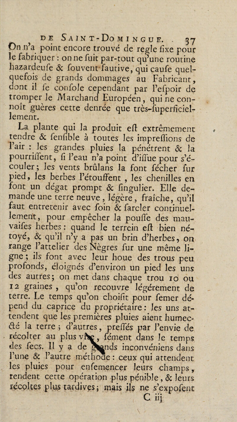 On n’a point encore trouvé de réglé fixe pour le fabriquer : on ne fuit par-tout qu’une routine hazardeufe & fouvent fautive, qui caufe quel¬ quefois de grands dommages au Fabricant, dont il le confole cependant par l’efpoir de tromper le Marchand Européen, qui ne con- noît guères cette denrée que très-fuperficiel- lement. La plante qui la produit efl extrêmement tendre & fenfible à toutes les imprefïïons de l’air : les grandes pluies la pénétrent 8c la pourraient, fi l’eau n’a point d’ifiue pour s’é¬ couler; les vents brûlans la font fécher fur pied, les berbes l’étouffent , les chenilles en font un dégât prompt 8c fingulier. Elle de¬ mande une terre neuve , légère, fraîche , qu’il faut entretenir avec foin 8c farder continuel¬ lement, pour empêcher la pouffe des mau- vaifes herbes : quand le terrein efl bien né- toyé, 8c qu’il n’y a pas un brin d’herbes, on range l’attelier des Nègres fur une même li¬ gne ; ils font avec leur houe des trous pea profonds, éloignés d’environ un pied les uns des autres; on met dans chaque trou 10 ou 12 graines , qü’on recouvre légèrement de terre. Le temps qu’on choifit pour femer dé¬ pend du caprice du propriétaire : les uns at¬ tendent que les premières pluies aient humec- dé la terre ; d’autres, preffés par l’envie de récolter au plus viV , fément dans le temps des fecs. Il y a de grands inconvéniens dans Tune & l’autre méthode : ceux qui attendent les pluies pour enfemencer leurs champs, rendent cette opération plus pénible , 8c leurs récoltes plus tardives ; mais ils ne s’expofent