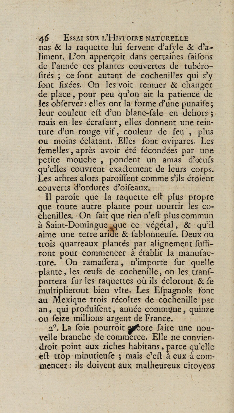 nas & la raquette lui fervent d’afyle & d’a¬ liment. L’on apperçoit dans certaines faifons de l’année ces plantes couvertes de tubéro- fités ; ce font autant de cochenilles qui s’y font fixées. On les voit remuer 3c changer de place, pour peu qu’on ait la patience de les obferver : elles ont la forme d’une punaife; leur couleur eft d’un blanc-fale en dehors ; mais en les écrafant, elles donnent une tein¬ ture d’un rouge vif, couleur de feu , plus ou moins éclatant. Elles font ovipares. Les femelles, après avoir été fécondées par une petite mouche , pondent un amas d’œufs qu’elles couvrent exactement de leurs corps. Les arbres alors paroiffent comme s’ils étoient couverts d’ordures d’oifeaux. Il paroît que la raquette eft plus propre que toute autre plante pour nourrir les co¬ chenilles. On fait que rien n’eft plus commun à Saint-Domingue que ce végétal, 3c qu’il aime une terre aride 3c fablonneufe. Deux ou trois quarreaux plantés par alignement fuffi- ront pour commencer à établir la manufac¬ ture. On ram aller a, n’importe fur quelle plante, les œufs de cochenille, on les tranf- portera fur les raquettes où ils écloront 3c fe multiplieront bien vite. Les Efpagnols font au Mexique trois récoltes de cochenille par an, qui produifent, année commune, quinze ou feize millions argent de France. 2°. La foie pourroit p^ore faire une nou¬ velle branche de commerce. Elle ne convien- droit point aux riches habitans, parce qu’elle eft trop minutieufe ; mais c’eft à eux à com¬ mencer : ils doivent aux malheureux citoyens