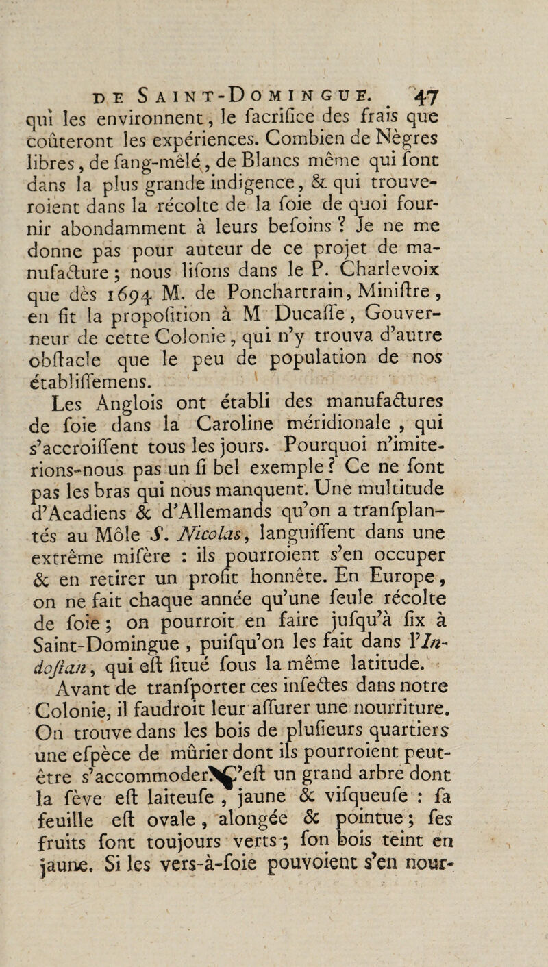 qui les environnent, le facrifice des frais que coûteront les expériences. Combien de Nègres libres, de fang-mêlé, de Blancs même qui font dans la plus grande indigence ,& qui trouve¬ raient dans la récolte de la foie de quoi four¬ nir abondamment à leurs befoins ? Je ne me donne pas pour auteur de ce projet de ma¬ nufacture ; nous lifons dans le P. Charlevoix que dès 1694 M. de Ponchartrain, Miniftre , en fit la propofition à M Ducaffe , Gouver¬ neur de cette Colonie , qui n’y trouva d’autre obftacle que le peu de population de nos établiffemens. Les Anglois ont établi des manufactures de foie dans la Caroline méridionale , qui s’accroiffent tous les jours. Pourquoi n’imite¬ rions-nous pas un fi bel exemple ? Ce ne font pas les bras qui nous manquent. Une multitude d’Acadiens & d'Allemands qu’on a tranfplan- tés au Môle S. Nicolas, languiffent dans une extrême mifère : ils pourroient s’en occuper 8c en retirer un profit honnête. En Europe, on ne fait chaque année qu’une feule récolte de foie ; on pourroit en faire jufqu’à fix à Saint-Domingue , puifqu’on les fait dans 17/2- dojian, qui eft fitué fous la même latitude. Avant de tranfporter ces infeCtes dans notre Colonie, il faudroit leur affurer une nourriture. On trouve dans les bois de plufieurs quartiers une efpèce de mûrier dont ils pourroient peut- être s’accommoder>Ç’eft un grand arbre dont la fève eft laiteufe , jaune 8c vifqueufe : fa feuille eft ovale , alongée 8c pointue ; fes fruits font toujours verts ; fon bois teint en jaune, Si les vers-à-foie pouvoient s’en nour-