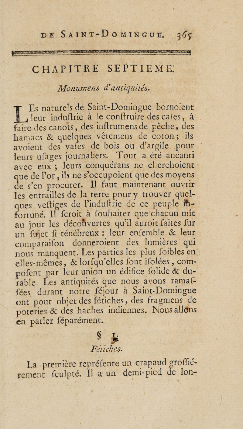 CHAPITRE SEPTIEME; Motiumens d’antiquités. \ ■ Es naturels de Saint-Domingue bornoient leur induftrie à le conrtruire des cafés, à faire des canots, des inftrumensde pêche, des ha macs de quelques vêtemens de coton; ils avoient des vafes de bois ou d’argile, pour leurs ufages journaliers. Tout a été anéanti avec eux ; leurs conquérans ne cl erchoient que de l’or, ils ne s’occupoient que des moyens de s'en procurer. Il faut maintenant ouvrir les entrailles de la terre pour y trouver quel¬ ques vertiges de l’induftrie de ce peuple in¬ fortuné. 11 feroit à fouhaiter que chacun mît au jour les découvertes qu’il auroit faites fur un ftrjet fi ténébreux : leur enfembk de leur comparaifon donneraient des lumières qui nous manquent. Les parties les plus foifoles en elles-mêmes, de lorfqu'elîes font ifolées , com* pofent par leur union un édifice folide de du¬ rable- Les antiquités que nous avons ramaf- fées durant notre féjour à Saint-Domingue ont pour objet des fétiches, des fragmens de poteries de des haches indiennes. Nous allons en parler féparément. Fétiches. La première repréfente un crapaud groffié- rement fculpté. 11 a un demi-pied de Ion- »