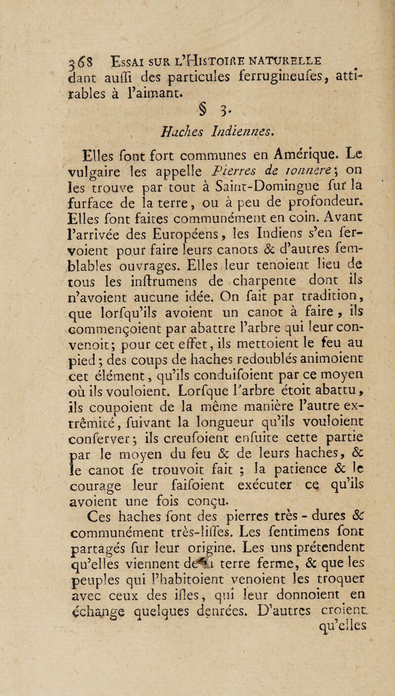 dant auffi des particules ferrugiiieufes, atti- râbles à l’aimant. § 5- Huches Indiennes. Elles font fort communes en Amérique. Le vulgaire les appelle Pierres de tonnere ; on les trouve par tout à Saint-Domingue fur la furface de la terre, ou à peu de profondeur* Elles font faites communément en coin. Avant l’arrivée des Européens , les Indiens s’en fer- voient pour faire leurs canots 8c d’autres fem- blables ouvrages. Elles leur tenoient lieu de tous les inftrumens de charpente dont ils n’avoient aucune idée. On fait par tradition, que lorfqu’ils avoient un canot à faire , ils commençoient par abattre l’arbre qui leur con- venoit; pour cet effet, ils mettoient le feu au pied ; des coups de haches redoublés animoient cet élément, qu’ils conduifoient par ce moyen où ils vouloient. Lorfque Parbre étoit abattu, ils coupoient de la même manière l’autre ex- trêmité, fuivant la longueur qu’ils vouloient conserver; ils creufoient enfuite cette partie par le moyen du feu <3c de leurs haches, 8c le canot fe trouvoit fait ; la patience 8c le courage leur faifoient exécuter ce qu’ils avoient une fois conçu. Ces haches font des pierres très - dures 8c communément très-iiffes. Les fentimens font partagés fur leur origine. Les uns prétendent qu’elles viennent dêfu terre ferme, 8c que les peuples qui Phabitoient venoient les troquer avec ceux des ifes, qui leur donnoient en échange quelques denrées. D’autres croient: qu’elles