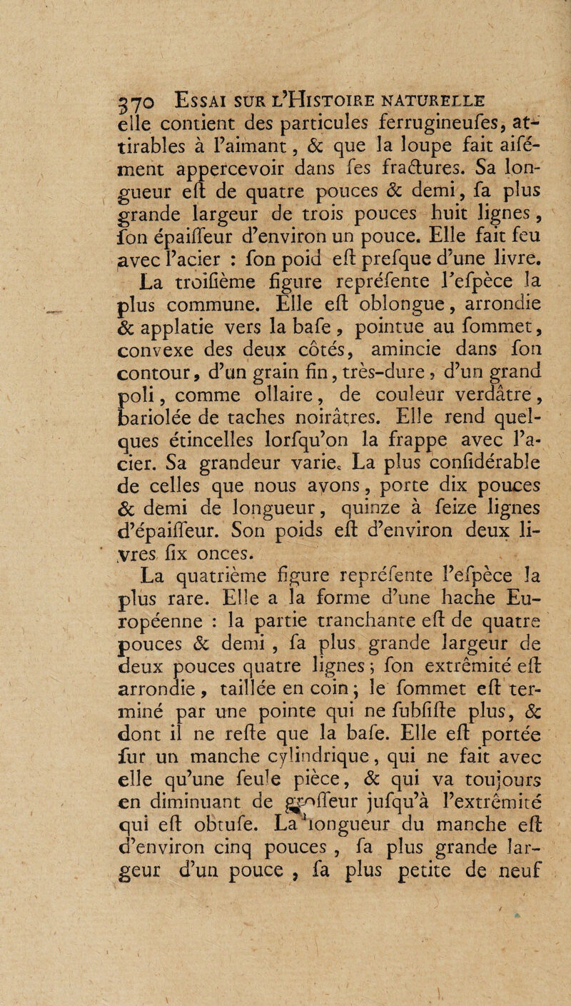 elle contient des particules ferrugineufes, at¬ tirâmes à l’aimant, 6c que la loupe fait aifé- ment appercevoir dans fes fra&ures. Sa lon¬ gueur eft de quatre pouces 6c demi, fa plus grande largeur de trois pouces huit lignes, fon épaiifeur d’environ un pouce. Elle fait feu ,avec l’acier : fon poid eft prefque d’une livre. La troifième figure repréfente Eefpèce la plus commune. Elle eft oblongue, arrondie 6c applatie vers la bafe * pointue au fommet, convexe des deux côtés, amincie dans fon contour, d’un grain fin, très-dure ? d’un grand poli, comme ollaire , de couleur verdâtre , bariolée de taches noirâtres. Elle rend quel¬ ques étincelles lorfqu’on la frappe avec l’a¬ cier. Sa grandeur varie, La plus confidérable de celles que nous avons, porte dix pouces 6c demi de longueur, quinze à feize lignes d’épaiffeur. Son poids eft d’environ deux li¬ vres fix onces. La quatrième figure repréfente l’éfpèce la plus rare. Elle a la forme d’une hache Eu¬ ropéenne : la partie tranchante eft de quatre pouces 6c demi , fa plus grande largeur de deux pouces quatre lignes ; fon extrémité eft arrondie , taillée en coin \ le fommet eft ter¬ miné par une pointe qui ne fubfifte plus, 6c dont il ne refte que la bafe. Elle eft portée fur un manche cylindrique, qui ne fait avec elle qu’une feule pièce, 6c qui va toujours en diminuant de gaffeur jufqu’à l’extrémité qui eft obtufe. La ‘longueur du manche eft d’environ cinq pouces , fa plus grande lar¬ geur d’un pouce , fa plus petite de neuf