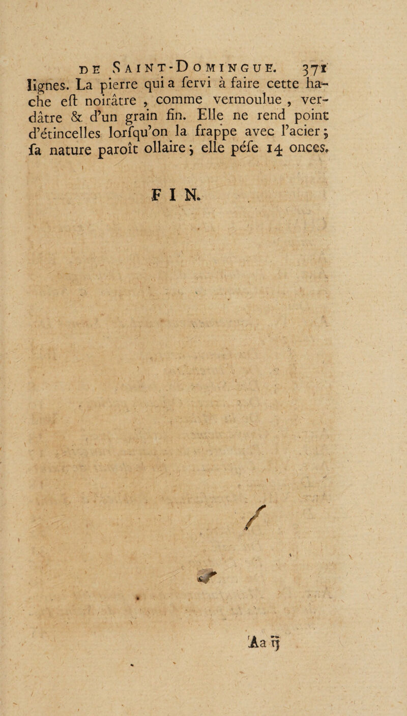 I A. *. / _ » I ' ( de Saint-Domingue. 371’ lignes. La pierre qui a fervi à faire cette ha¬ che eft noirâtre , comme vermoulue , ver¬ dâtre & d’un grain fin. Elle ne rend point d’étincelles lorfqu’on la frappe avec l’acier; fa nature paroît ollaire; elle péfe onces. | •' ; •- -  ' ' ‘ . V FIN.