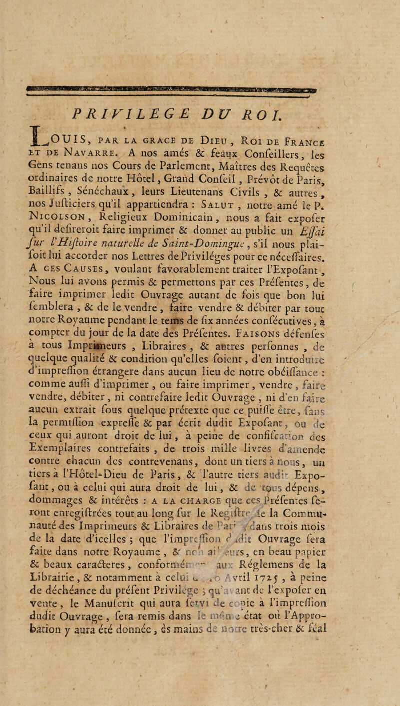 PRIVILEGE DU ROI. Louis, par LA GRACE DE DlEU , Roi DE FRANCE et de Navarre. A nos amés ôc feâux Confeillers, les Gens tenans nos Cours fie Parlement, Maîtres des Requêtes ordinaires de notre Hôtel, Grand Confeii, Prévôt de Paris, Eaillifs , Sénéchaux, leurs Lieutenans Civils , & autres, nos Jufticiers qu’il appartiendra : Salut , notre amé le P. Nicolson, Religieux Dominicain, nous a fait expofer qu’il delireroit faire imprimer & donner au public un EJJai fur VHijloire naturelle de Saint-Domingue , s’il nous plai— foitlui accorder nos Lettres de Privilèges pour ce nécelfaires. A ces Causes, voulant favorablement traiter l’Expofant, Nous lui avons permis &, permettons par ces Préfentes, de faire imprimer ledit Ouvrage autant de fois que bon lui femblera , & de le vendre , faire vendre St débiter par tout notre Royaume pendant le tems de lix années confécutives, à compter du jour de la date des Préfentes. Faisons défenfes à tous Imprimeurs , Libraires , 5c autres perfonnes , de quelque qualité Se condition qu’elles foient, d’en introduire d’impreflîon étrangère dans aucun lieu de notre obéilTance : comme aullî d’imprimer , ou faire imprimer , vendre , faire vendre, débiter , ni contrefaire ledit Ouvrage , ni d’en faire aucun extrait fous quelque prétexte que ce puille être, fan' la permillion expreife St par écrit dudit Expofant, ou de ceux qui auront droit de lui, à peine de confifcation des Exemplaires contrefaits , de trois mille livres d’amende contre chacun des contrevenans, dont un tiers à nous, un tiers à l’Hôtel-Dieu de Paris, St l’autre tiers audit Expo¬ fant , ou à celui qui aura droit de lui, St de c<?os dépens , dommages & intérêts : a la charge que ces Préfentes fe¬ ront enreo;ifi:rées tout au Ions; fur le Resuftm le la Coramu* nautedes Imprimeurs 8t Libraires de Par’ .■ dans trois mois de la date d’icelles ; que l’impreffion d udit Ouvrage fera faite dans notre Royaume , &' ru 1 ai1 errs, en beau papier St beaux caraéferes, conformés ■ au Réglemens de la Librairie, St notamment à celui u 4o Avril 17x5 , à peine de déchéance du préfent Privilège i qu ant de l’expofer en vente, le Manulcnt qui aura fervi de c nie à l’imprcHion dudit Ouvrage , fera remis dans le min e état où l’Appro¬ bation y aura été donnée, es mains de notre très-cher 5c féal