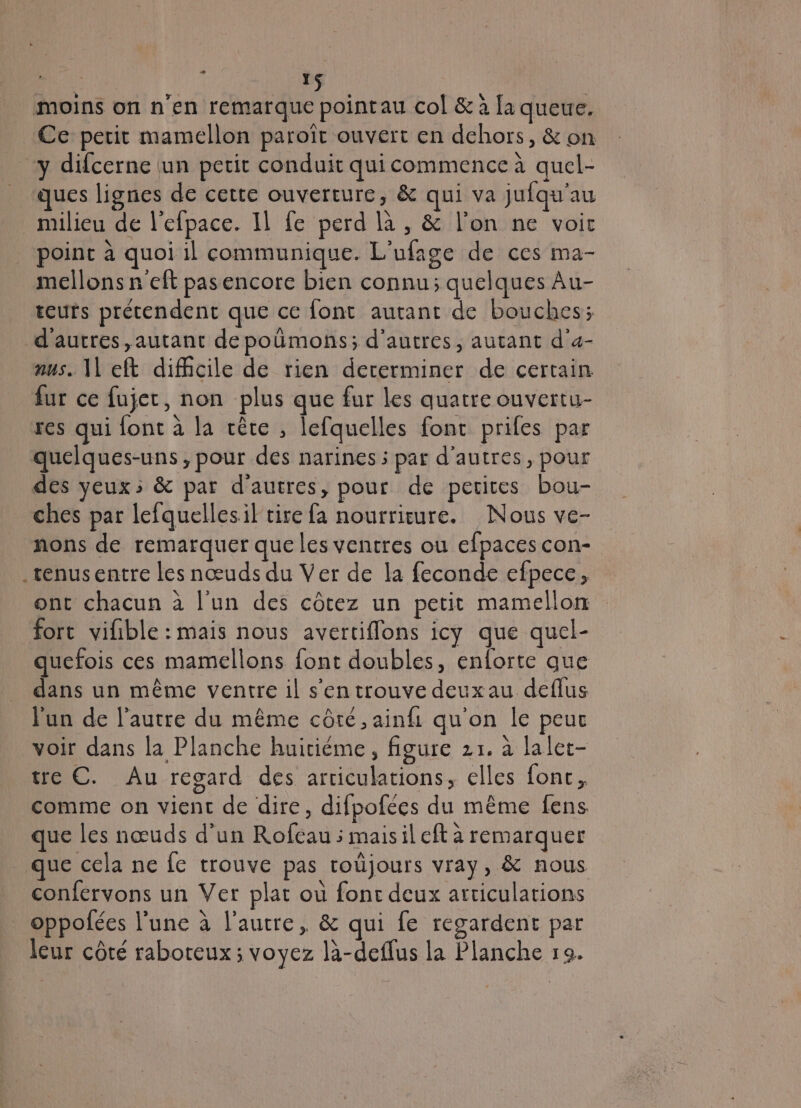 , | # YS moins on n’en remarque pointau col &amp; à [a queue. Ce perit mamellon paroiït ouvert en dehors, &amp; on y difcerne un petit conduit qui commence à quel- ques lignes de cette ouverture, &amp; qui va jufqu'au milieu de l'efpace. Il fe perd là , &amp; l’on ne voir point à quoi il communique. L'ufage de ces ma- mellons n'eft pasencore bien connu; quelques Au- teurs prétendent que ce font autant de bouches; d'autres, autant de poümons; d'autres, autant d’a- nus. || eft difhcile de rien dererminer de certain fur ce fujec, non plus que fur les quatre ouvertu- res qui font à la cèce , lefquelles font prifes par quelques-uns , pour des narines ; par d’autres, pour des yeux; &amp; par d'autres, pour de perites bou- ches par lefquellesil tire fa nourriture. Nous ve- nons de remarquer que les ventres ou efpaces con- .ténusentre Les nœuds du Ver de la feconde efpece, ont chacun à l’un des côtez un petit mamellon fort vifible : mais nous avertiflons icy que quel- quefois ces mamellons font doubles, enforte que dans un même ventre il s'en trouve deux au deflus l'un de l’autre du même côté, ainfi qu'on le peur voir dans la Planche huitième, figure 21. à lalet- tre C. Au regard des articulations, elles fonc, comme on vient de dire, difpofées du même fens que les nœuds d’un Rofcau ; maisil eft à remarquer que cela ne fe trouve pas toüjours vray, &amp; nous confervons un Ver plat où fonc deux articulations oppofées l'une à l’autre, &amp; qui fe regardent par leur côté raboteux; voyez là-deffus la Planche 19.