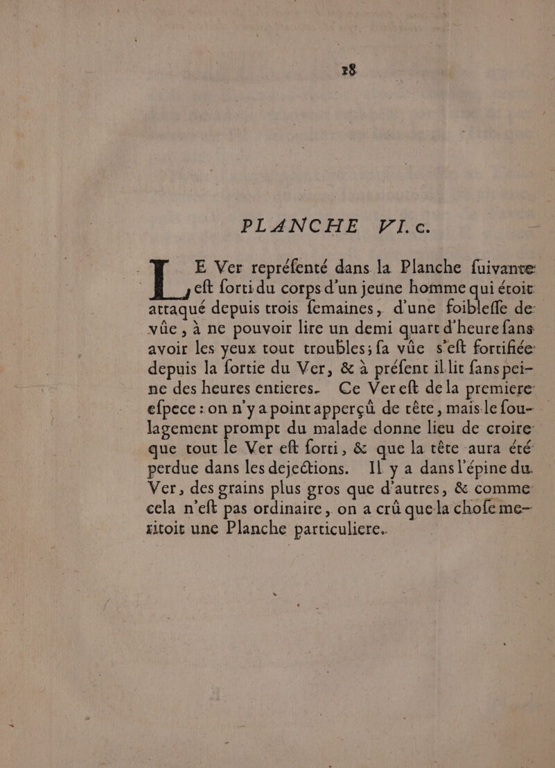 28 PLANCHE VI.c. sé E Ver repréfenté dans la Planche fuivante eft forti du corps d'un jeune homme qui étoit attaqué depuis trois femaines, d’une foibleffe de: vüûe , à ne pouvoir lire un demi quart d'heure fans avoir les yeux tout troubles; fa vüe s’eft fortifiée: depuis la fortie du Ver, &amp; à préfenc illit fans pei- ne des heures entieres. Ce Vereft dela premiere: efpece : on n'yapointapperçü de rête, maislefou- lagement prompt du malade donne lieu de croire que tout le Ver eft forti, &amp; que la tête aura été: perdue dans les dejections. IL y a dans l'épine du. Ver, des grains plus gros que d’autres, &amp; comme cela n'eft pas ordinaire, on a crû que-la chofe me-— xitoit une Planche particuliere.