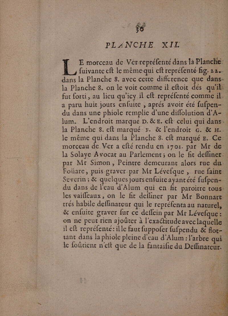 ES k ? PL AINCOELE. KILLER . E morceau de Verrepréfenté dans la Planche À _, fuivante eft le mème qui eft repréfenté fig. 22. dans la Planche 8. avec certe difference que dans- la Planche 8. on le voit comme if eftoit dés qu'ik: fut forti, au lieu qu'icy.il eft repréfenté comme il. a paru huit jours enfuite , aprés avoir été fufpen- du dans une phiole remplie d'une diflolution d'A- lum. L'endroit marqué D. &amp;&amp;. eft: celui qui dans. la Planche 8. eft marqué +5. &amp; l'endroit çe. &amp; H.. le même qui dans la Planche 8. eft marqué #. Ce morceau de. Ver a efté rendu en 1701. par Mr de la Solaye Avocat au Parlement; on le fit defliner- par Mr Simon, Peintre demeurant alors rue du Foüare, puis graver par Mr Lévefque , rue faint Severin; &amp; quelques Jours enfuiteayantété fufpen- du dans de l'eau d'Alum qui en fit paroitre tous: les vaifleaux, on le fit defliner par Mr Bonnart trés habile deflinareur qui le repréfenta au naturel, &amp; enfuite graver fur ce deflein par Mt Lévefque : on ne peut-rien ajoûter à l'exactitude avec laquelle il ef repréfenté: ille faut fuppofer fufpendu &amp; Aot- tant dans la phiole pleine d'eau d’Alum : l'arbre qui le foürienr net que de la fantaifie du Deflinateur.