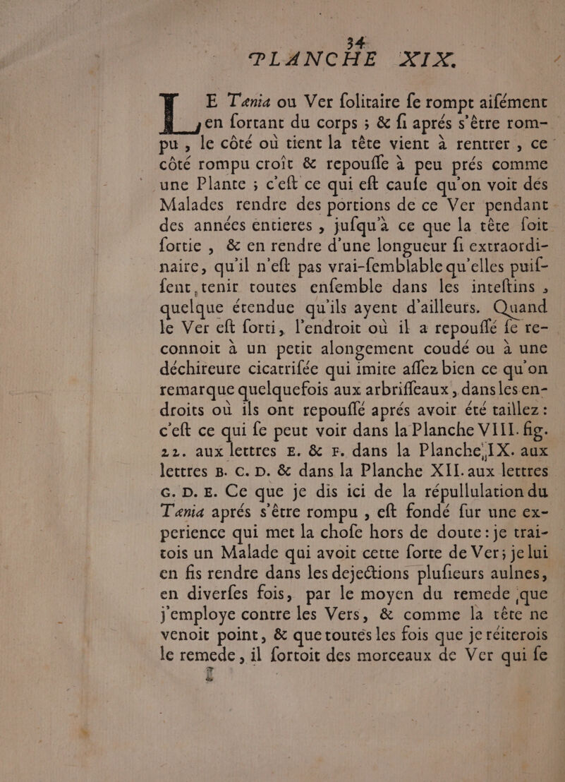 Fi A | PLANÇCERE :XFX: | ‘ E Tania ou Ver foliraire fe rompt aifémenc en fortant du corps ; &amp; f1 aprés s'être rom- pu , le côté ou tient la tête vient à rentrer, ce côté rompu croît &amp; repoufle à peu prés comme une Plante ; c'eft ce qui eft caule qu'on voit dés Malades rendre des portions de ce Ver pendant. des années entieres , jufqu'a ce que la tête foit. fortie , &amp; en rendre d'une longueur fi extraordi- naire, qu'il n'eft pas vrai-femblable qu'elles puif- fent tenir routes enfemble dans les inteftins , quelque érendue qu'ils ayent d’ailleurs. Quand le Ver eft forti, l'endroit où il a repouflé fe re-. connoit à un petit alongement coudé ou à une déchireure cicatrifée qui imite affez bien ce qu'on remarque quelquefois aux arbriffeaux , danslesen- droits où ils ont repouflé aprés avoir été taillez : c'eft ce qui fe peut voir dans la Planche VIIT. fig. 22. aux lettres E. &amp; Fr. dans la Planche,IX. aux Jectres 8. c. D. &amp; dans la Planche XII. aux lettres G. D. E. Ce que je dis ici de la répullulation du Tania aprés s'être rompu , eft fondé fur une ex- perience qui met la chofe hors de doute:je trai- cois un Malade qui avoit cette forte de Ver; je lui en fis rendre dans les dejections plufeurs aulnes, en diverfes fois, par le moyen du remede que j'employe contre les Vers, &amp; comme la tête ne venoit point, &amp; que toutés les fois que je reiterois le remede , il fortoit des morceaux de Ver qui fe È | ës