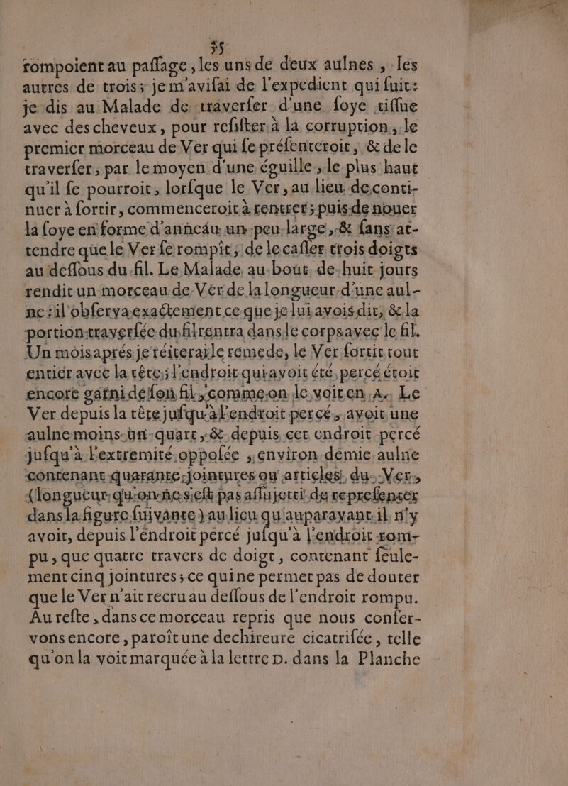 rompoient au paflage , les uns de deux aulnes , les autres de trois; je m avifai de l'expedient quifuic: je dis au Malade de traverfer d'une foye tiflue avec des cheveux, pour reffter a la corruption, le premier morceau de Ver qui fe préfeneroir, &amp; dele traverfer, par le moyen d'une éguille., le plus haut qu'il fe pourroit, lorfque le Ver,au lieu deconti- nuer à fortir, commenceroità rentrer; puis-de nouer la foye en forme d'anñedu un-peu;la roc, &amp; fans'at- tendre quele Ver férompit; de le cafler trois doigts auideffous du.fil. Le Malade. au-bout. de-huit jours rendicun morceau de Verde la longueur.d'une aul- nctil obfervæexaétement cequejeluiavoisdir, &amp;la portiontraverfée dhlrentra danse corpsavec le fl. Un moisaprésje réiteraïle remede, le Ver fortit tour entiéravec la cète; l'endroit quiavoir été percé étoit encort gatnidéfon hl.commeon le vaiten,a. Le Ver depuis la têre jufqu'àlendtoit percé, avoir une aulnemoins-ün-quars,-&amp; depuis cet endroit percé jufqu'à Fextremité.oppolée ;;environ demie aulne contenance quarante Jointures ou articles: du.-Ver, {longueur qu'onñesielt pas aflujerci de reprefensér danslafñgure fuivanse)aulieu qu'auparavanc:il n'y avoir, depuis l’éndroit percé jufqu'à l'endroit som- pu, que quatre travers de doigt, contenant {eule- ment cinq jointures ; ce quine permet pas de douter que le Ver n'ai recru au deflous de l'endroit rompu. Au refte , dans ce morceau repris que nous confer- vonsencore, paroîitune dechireure cicatrifée, telle qu'on la voit marquée à la lettre D. dans la Planche