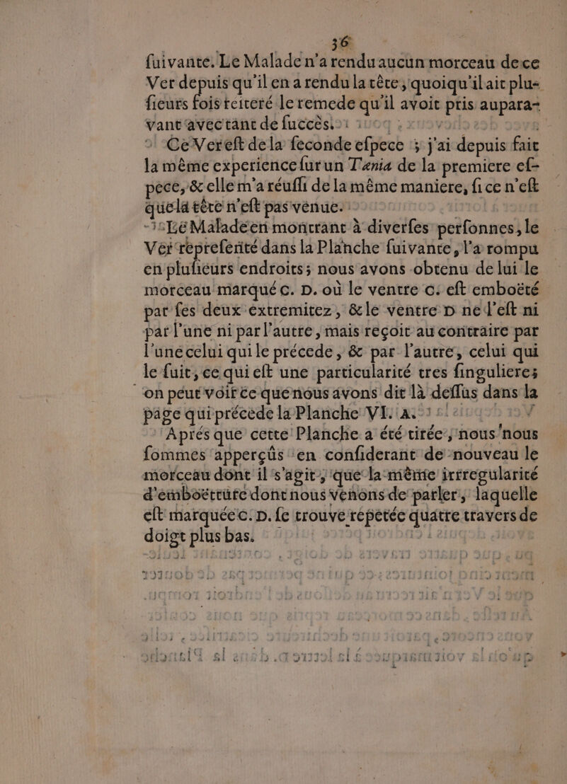 | A | fuivante. Le Malade n'a rendu aucun morceau deice Ver depuis qu'ilen a rendu lacère; quoiqu'ilaicplus fieurs Dis reiceré le remede qu'il avoit pris aupara- vant'avec tant de fuccësi1 1004 ; xt vols es 4 » CeVereft dela feconde efpece ; j'ai depuis fait la même experience furun Tania de la premiere ef- pece, &amp; clle m'a réuffi de la même maniere, fi ce n'eft quela tère n'eft pas venue. rio) $ Ÿ3 -i:1eMaladéen montrant à diverfes perfonnes, le Vér repreferité dans la Planche fuivante, l'a rompu en plufñcurs endroits; nous avons obtenu de lui le morceau marqué C. D. où le ventre ©: eft emboëté par fes deux extremitez, &amp;le ventre D ned’eft ni pat l’une ni par l’autre, mais reçoit au contraire par l'une celui quile précede , &amp; par l’autre, celui qui le fuit, ce qui elt une particularité tres fingulieres ‘on peut vôifée quénous avons dit là deffus dans la page qui précède la Planche VE :a.56:4000 7 Aprés que cette Planche a été cirée’y nous'nous fommes apperçüs ‘en confiderant de nouveau le morceau dont il's'agit, que la mème irrregularicé d'emboëérrute dontnous vénons de parler, laquelle cit marquée c. p. fe trouvé répétée quatre travers de doiot plusbas. H01DA9 1 2 | mia pres À i À LR dE À wi +.